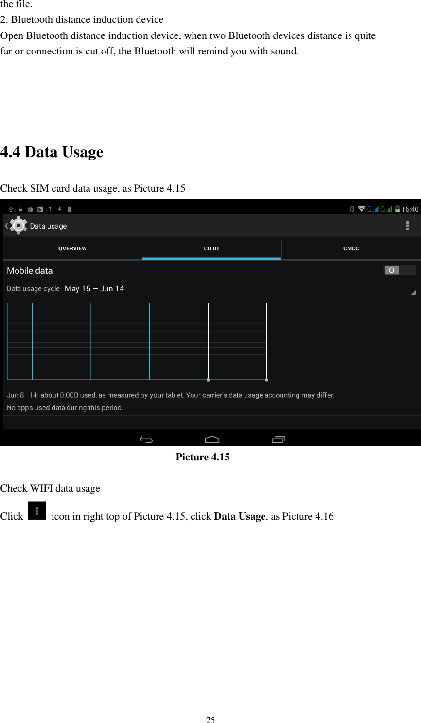      25 the file. 2. Bluetooth distance induction device Open Bluetooth distance induction device, when two Bluetooth devices distance is quite                     far or connection is cut off, the Bluetooth will remind you with sound.     4.4 Data Usage Check SIM card data usage, as Picture 4.15                                   Picture 4.15  Check WIFI data usage Click    icon in right top of Picture 4.15, click Data Usage, as Picture 4.16 