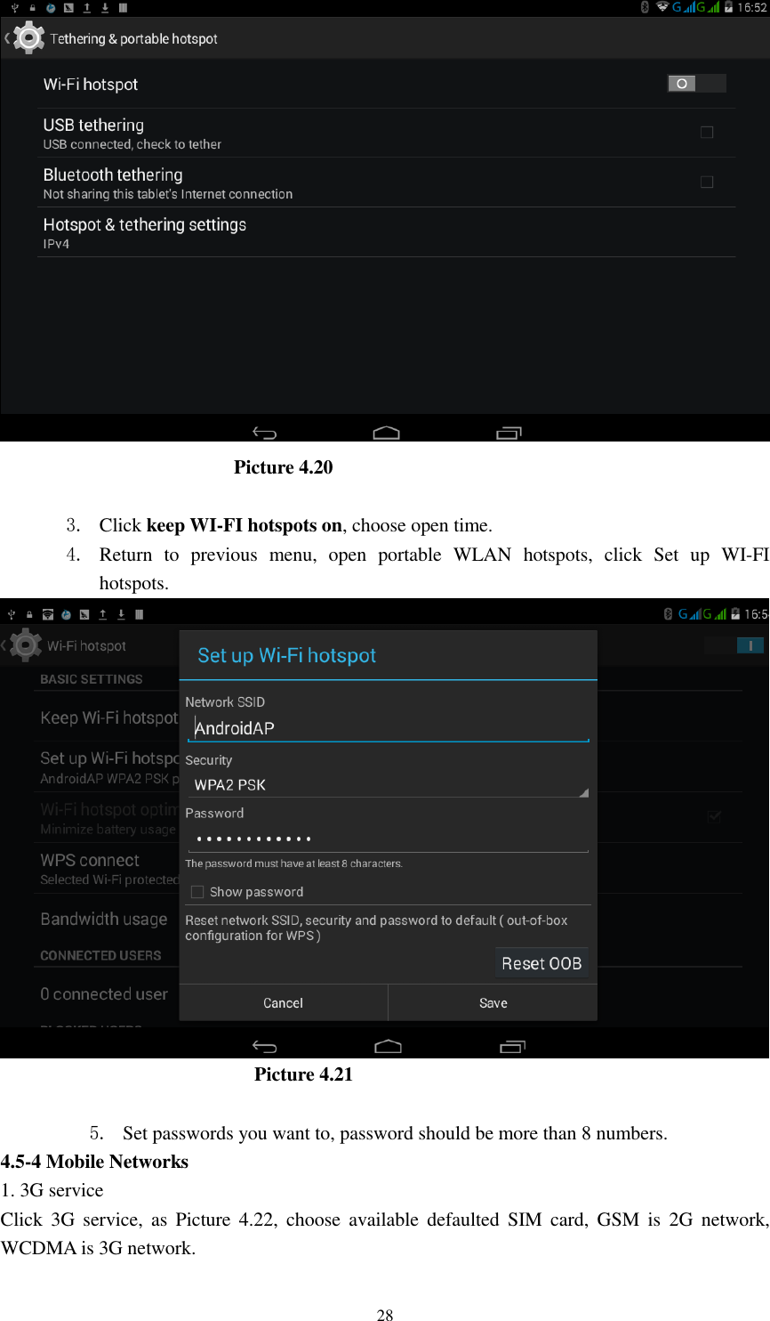      28                           Picture 4.20  3. Click keep WI-FI hotspots on, choose open time. 4. Return  to  previous  menu,  open  portable  WLAN  hotspots,  click  Set  up  WI-FI hotspots.                            Picture 4.21  5. Set passwords you want to, password should be more than 8 numbers. 4.5-4 Mobile Networks   1. 3G service Click  3G  service,  as  Picture  4.22,  choose  available  defaulted  SIM  card,  GSM  is  2G  network, WCDMA is 3G network. 