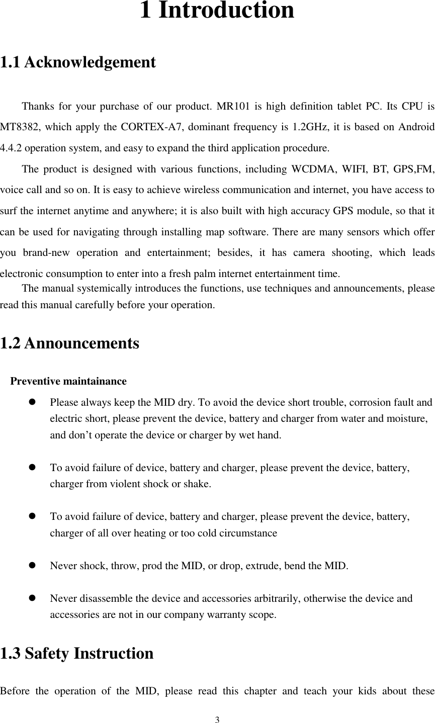      3 1 Introduction 1.1 Acknowledgement     Thanks for your purchase of our product. MR101 is high definition tablet PC. Its CPU is MT8382, which apply the CORTEX-A7, dominant frequency is 1.2GHz, it is based on Android 4.4.2 operation system, and easy to expand the third application procedure. The product is designed with various functions, including  WCDMA, WIFI,  BT,  GPS,FM, voice call and so on. It is easy to achieve wireless communication and internet, you have access to surf the internet anytime and anywhere; it is also built with high accuracy GPS module, so that it can be used for navigating through installing map software. There are many sensors which offer you  brand-new  operation  and  entertainment;  besides,  it  has  camera  shooting,  which  leads electronic consumption to enter into a fresh palm internet entertainment time.   The manual systemically introduces the functions, use techniques and announcements, please read this manual carefully before your operation. 1.2 Announcements   Preventive maintainance    Please always keep the MID dry. To avoid the device short trouble, corrosion fault and electric short, please prevent the device, battery and charger from water and moisture, and don&rsquo;t operate the device or charger by wet hand.     To avoid failure of device, battery and charger, please prevent the device, battery, charger from violent shock or shake.   To avoid failure of device, battery and charger, please prevent the device, battery, charger of all over heating or too cold circumstance   Never shock, throw, prod the MID, or drop, extrude, bend the MID.   Never disassemble the device and accessories arbitrarily, otherwise the device and accessories are not in our company warranty scope. 1.3 Safety Instruction     Before  the  operation  of  the  MID,  please  read  this  chapter  and  teach  your  kids  about  these 