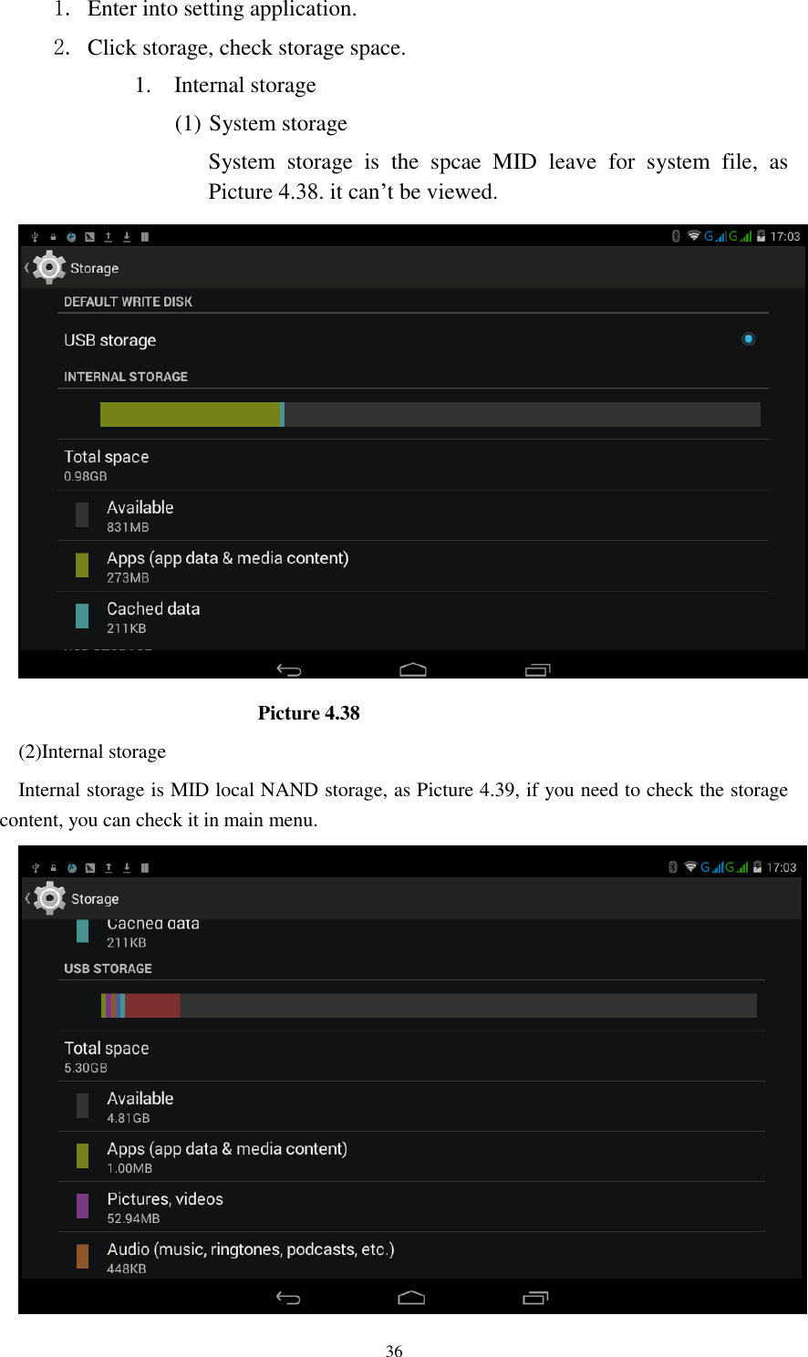      36 1. Enter into setting application. 2. Click storage, check storage space. 1. Internal storage (1) System storage System  storage  is  the  spcae  MID  leave  for  system  file,  as Picture 4.38. it can&rsquo;t be viewed.                          Picture 4.38 (2)Internal storage Internal storage is MID local NAND storage, as Picture 4.39, if you need to check the storage content, you can check it in main menu.  