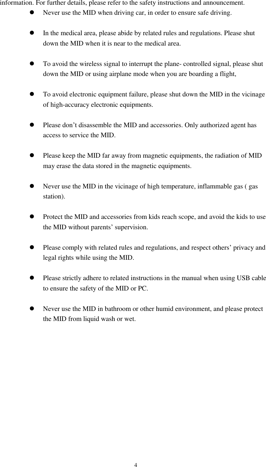     4 information. For further details, please refer to the safety instructions and announcement.  Never use the MID when driving car, in order to ensure safe driving.   In the medical area, please abide by related rules and regulations. Please shut down the MID when it is near to the medical area.   To avoid the wireless signal to interrupt the plane- controlled signal, please shut down the MID or using airplane mode when you are boarding a flight,     To avoid electronic equipment failure, please shut down the MID in the vicinage of high-accuracy electronic equipments.   Please don&rsquo;t disassemble the MID and accessories. Only authorized agent has access to service the MID.   Please keep the MID far away from magnetic equipments, the radiation of MID may erase the data stored in the magnetic equipments.   Never use the MID in the vicinage of high temperature, inflammable gas ( gas station).     Protect the MID and accessories from kids reach scope, and avoid the kids to use the MID without parents&rsquo; supervision.   Please comply with related rules and regulations, and respect others&rsquo; privacy and legal rights while using the MID.   Please strictly adhere to related instructions in the manual when using USB cable to ensure the safety of the MID or PC.   Never use the MID in bathroom or other humid environment, and please protect the MID from liquid wash or wet.           