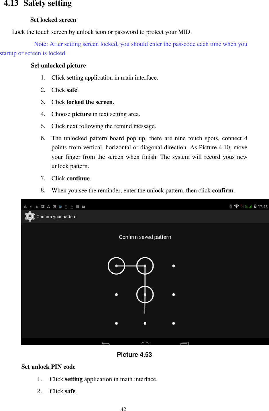      42                      4.13   Safety setting Set locked screen Lock the touch screen by unlock icon or password to protect your MID.     Note: After setting screen locked, you should enter the passcode each time when you startup or screen is locked         Set unlocked picture 1. Click setting application in main interface. 2. Click safe. 3. Click locked the screen.   4. Choose picture in text setting area. 5. Click next following the remind message. 6. The  unlocked  pattern  board  pop  up,  there  are  nine  touch  spots,  connect  4 points from vertical, horizontal or diagonal direction. As Picture 4.10, move your finger from the screen when finish. The system will record yous new unlock pattern. 7. Click continue. 8. When you see the reminder, enter the unlock pattern, then click confirm.  Picture 4.53 Set unlock PIN code 1. Click setting application in main interface. 2. Click safe. 