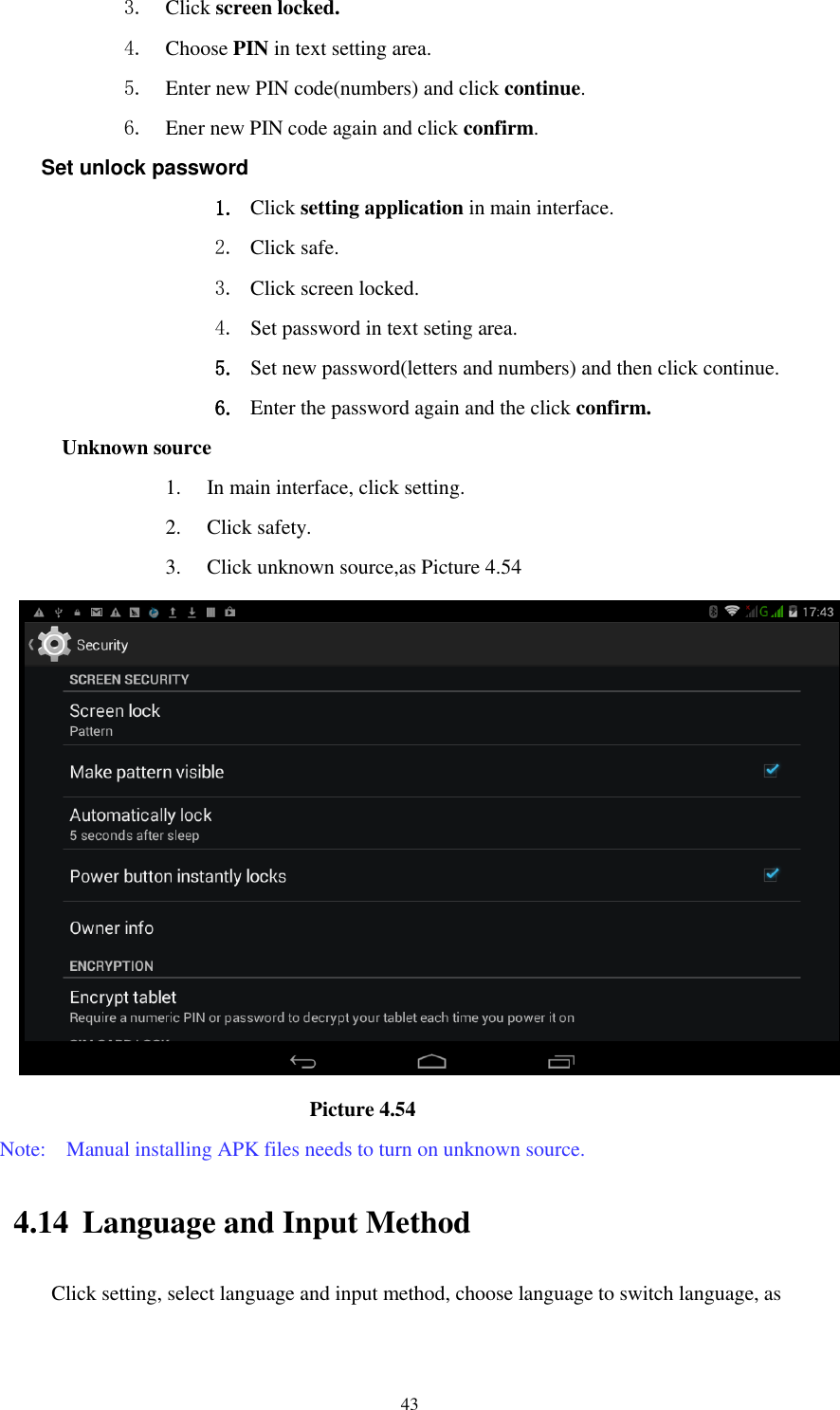      43 3. Click screen locked. 4. Choose PIN in text setting area.   5. Enter new PIN code(numbers) and click continue. 6. Ener new PIN code again and click confirm. Set unlock password 1. Click setting application in main interface.   2. Click safe. 3. Click screen locked. 4. Set password in text seting area. 5. Set new password(letters and numbers) and then click continue. 6. Enter the password again and the click confirm. Unknown source 1. In main interface, click setting. 2. Click safety. 3. Click unknown source,as Picture 4.54                               Picture 4.54 Note:    Manual installing APK files needs to turn on unknown source. 4.14 Language and Input Method Click setting, select language and input method, choose language to switch language, as       