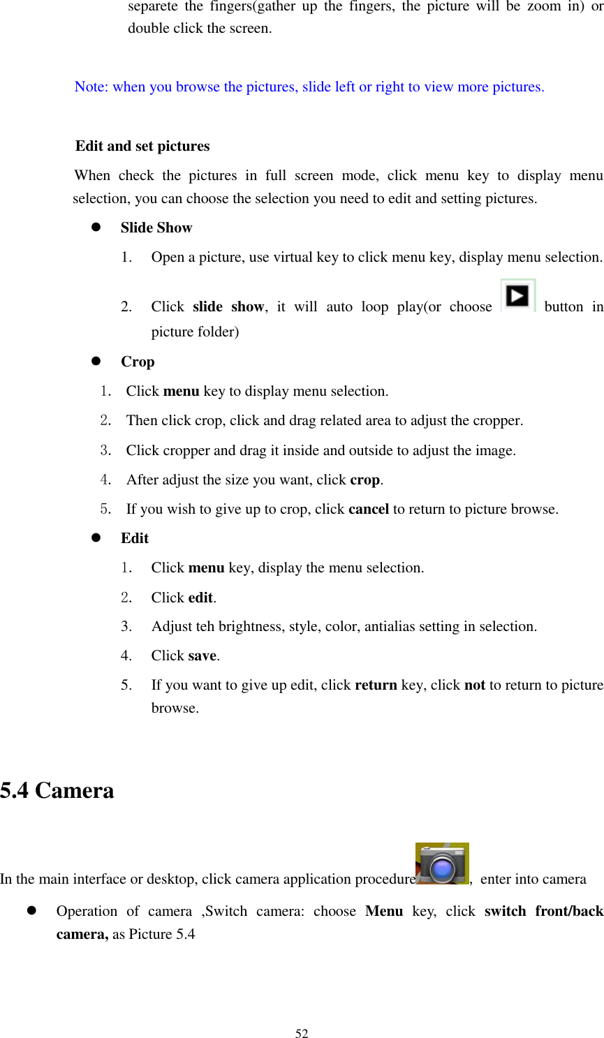      52 separete  the  fingers(gather up  the  fingers,  the  picture  will  be  zoom  in)  or double click the screen.  Note: when you browse the pictures, slide left or right to view more pictures.          Edit and set pictures           When  check  the  pictures  in  full  screen  mode,  click  menu  key  to  display  menu selection, you can choose the selection you need to edit and setting pictures.  Slide Show 1. Open a picture, use virtual key to click menu key, display menu selection. 2. Click  slide  show,  it  will  auto  loop  play(or  choose    button  in picture folder)  Crop 1. Click menu key to display menu selection. 2. Then click crop, click and drag related area to adjust the cropper. 3. Click cropper and drag it inside and outside to adjust the image. 4. After adjust the size you want, click crop. 5. If you wish to give up to crop, click cancel to return to picture browse.  Edit 1. Click menu key, display the menu selection.   2. Click edit. 3. Adjust teh brightness, style, color, antialias setting in selection.   4. Click save. 5. If you want to give up edit, click return key, click not to return to picture browse.  5.4 Camera In the main interface or desktop, click camera application procedure , enter into camera  Operation  of  camera  ,Switch  camera:  choose  Menu  key,  click  switch  front/back camera, as Picture 5.4  