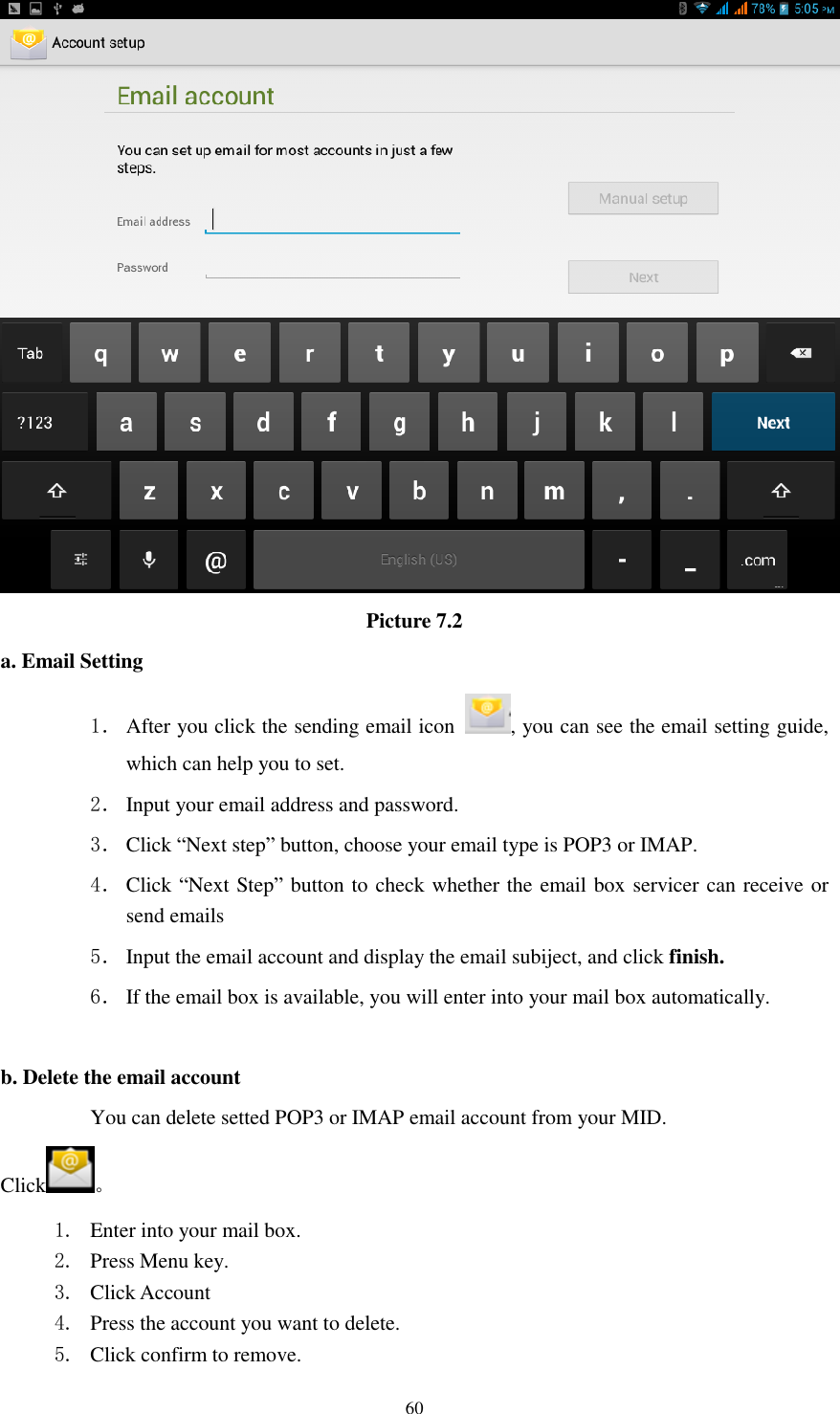      60  Picture 7.2 a. Email Setting 1． After you click the sending email icon  , you can see the email setting guide, which can help you to set.   2． Input your email address and password. 3． Click &ldquo;Next step&rdquo; button, choose your email type is POP3 or IMAP. 4． Click &ldquo;Next Step&rdquo; button to check whether the email box servicer can receive or send emails 5． Input the email account and display the email subiject, and click finish. 6． If the email box is available, you will enter into your mail box automatically.  b. Delete the email account You can delete setted POP3 or IMAP email account from your MID. Click 。 1. Enter into your mail box. 2. Press Menu key. 3. Click Account 4. Press the account you want to delete. 5. Click confirm to remove. 