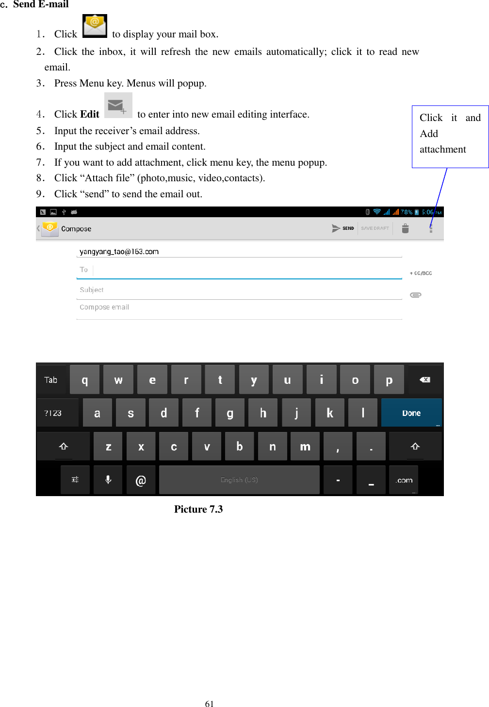      61  c. Send E-mail 1． Click    to display your mail box. 2． Click  the  inbox,  it will refresh  the  new  emails automatically; click  it to  read  new email. 3． Press Menu key. Menus will popup. 4． Click Edit   to enter into new email editing interface. 5． Input the receiver&rsquo;s email address.   6． Input the subject and email content. 7． If you want to add attachment, click menu key, the menu popup. 8． Click &ldquo;Attach file&rdquo; (photo,music, video,contacts). 9． Click &ldquo;send&rdquo; to send the email out.                            Picture 7.3 Click  it  and Add attachment 