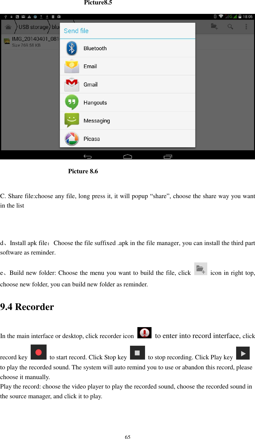      65                           Picture8.5                           Picture 8.6  C. Share file:choose any file, long press it, it will popup &ldquo;share&rdquo;, choose the share way you want in the list   d、Install apk file：Choose the file suffixed .apk in the file manager, you can install the third part software as reminder. e、Build new folder: Choose the menu you want to build the file, click    icon in right top, choose new folder, you can build new folder as reminder. 9.4 Recorder In the main interface or desktop, click recorder icon   to enter into record interface, click record key    to start record. Click Stop key    to stop recording. Click Play key   to play the recorded sound. The system will auto remind you to use or abandon this record, please choose it manually. Play the record: choose the video player to play the recorded sound, choose the recorded sound in the source manager, and click it to play.    