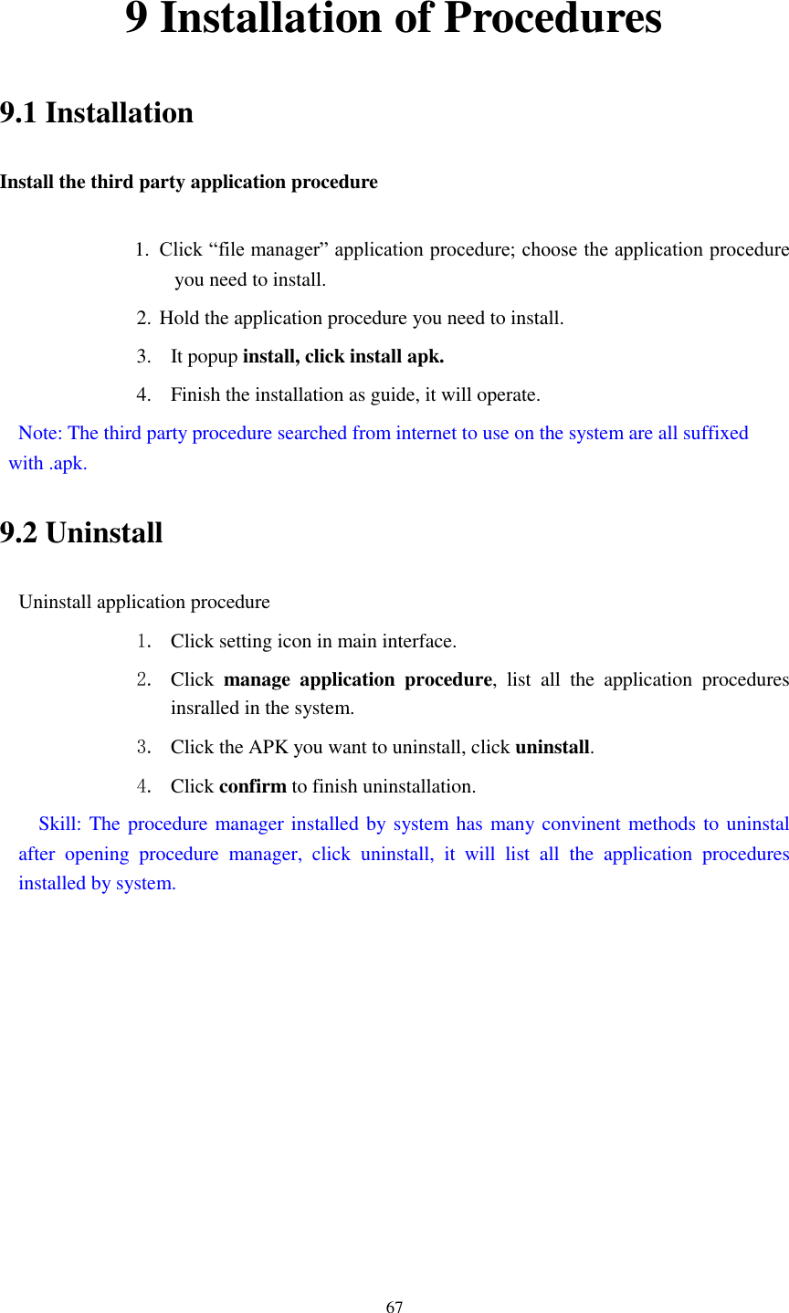      67 9 Installation of Procedures 9.1 Installation Install the third party application procedure        1. Click &ldquo;file manager&rdquo; application procedure; choose the application procedure you need to install. 2. Hold the application procedure you need to install. 3. It popup install, click install apk. 4. Finish the installation as guide, it will operate.   Note: The third party procedure searched from internet to use on the system are all suffixed with .apk. 9.2 Uninstall Uninstall application procedure 1. Click setting icon in main interface. 2. Click  manage  application  procedure,  list  all  the  application  procedures insralled in the system. 3. Click the APK you want to uninstall, click uninstall.   4. Click confirm to finish uninstallation.   Skill: The procedure manager installed by system has many convinent methods to uninstal after  opening  procedure  manager,  click  uninstall,  it  will  list  all  the  application  procedures installed by system. 