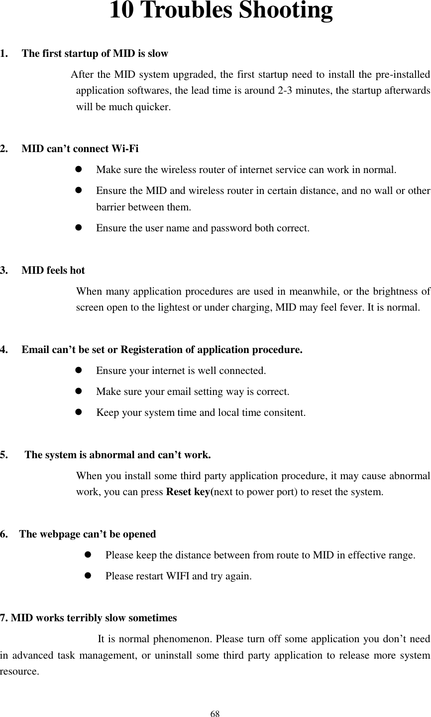      68 10 Troubles Shooting 1. The first startup of MID is slow                   After the MID system upgraded, the first startup need to install the pre-installed application softwares, the lead time is around 2-3 minutes, the startup afterwards will be much quicker.  2. MID can&rsquo;t connect Wi-Fi  Make sure the wireless router of internet service can work in normal.  Ensure the MID and wireless router in certain distance, and no wall or other barrier between them.  Ensure the user name and password both correct.  3. MID feels hot When many application procedures are used in meanwhile, or the brightness of screen open to the lightest or under charging, MID may feel fever. It is normal.  4. Email can&rsquo;t be set or Registeration of application procedure.  Ensure your internet is well connected.  Make sure your email setting way is correct.  Keep your system time and local time consitent.    5.      The system is abnormal and can&rsquo;t work. When you install some third party application procedure, it may cause abnormal work, you can press Reset key(next to power port) to reset the system.    6.    The webpage can&rsquo;t be opened  Please keep the distance between from route to MID in effective range.  Please restart WIFI and try again.  7. MID works terribly slow sometimes It is normal phenomenon. Please turn off some application you don&rsquo;t need in advanced task management, or uninstall some third party application to release more system resource. 