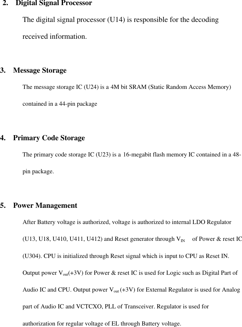   2.  Digital Signal Processor The digital signal processor (U14) is responsible for the decoding received information.    3.  Message Storage The message storage IC (U24) is a 4M bit SRAM (Static Random Access Memory) contained in a 44-pin package  4.  Primary Code Storage   The primary code storage IC (U23) is a 16-megabit flash memory IC contained in a 48-pin package.  5.  Power Management After Battery voltage is authorized, voltage is authorized to internal LDO Regulator (U13, U18, U410, U411, U412) and Reset generator through VIN   of Power &amp; reset IC (U304). CPU is initialized through Reset signal which is input to CPU as Reset IN. Output power Vout(+3V) for Power &amp; reset IC is used for Logic such as Digital Part of Audio IC and CPU. Output power Vout (+3V) for External Regulator is used for Analog part of Audio IC and VCTCXO, PLL of Transceiver. Regulator is used for authorization for regular voltage of EL through Battery voltage.      