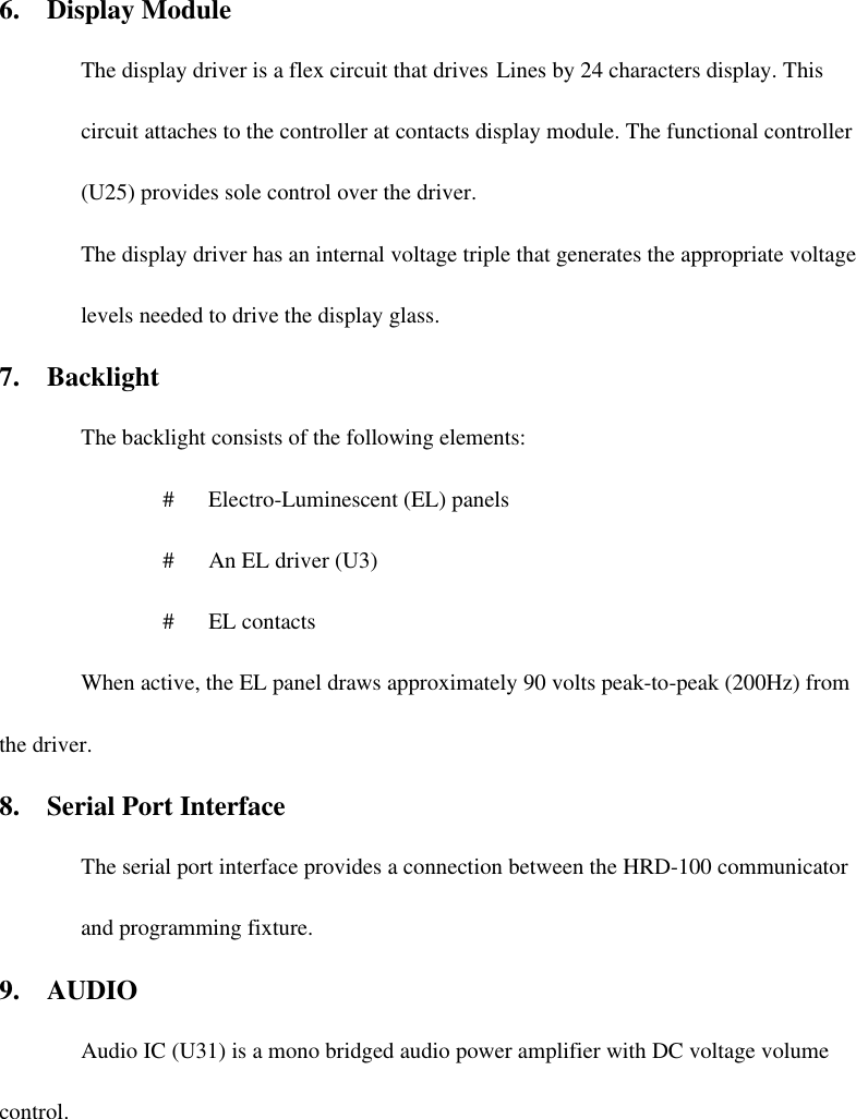 6.  Display Module The display driver is a flex circuit that drives Lines by 24 characters display. This circuit attaches to the controller at contacts display module. The functional controller (U25) provides sole control over the driver. The display driver has an internal voltage triple that generates the appropriate voltage levels needed to drive the display glass.   7.  Backlight The backlight consists of the following elements: #   Electro-Luminescent (EL) panels #   An EL driver (U3) #   EL contacts When active, the EL panel draws approximately 90 volts peak-to-peak (200Hz) from the driver. 8.  Serial Port Interface The serial port interface provides a connection between the HRD-100 communicator and programming fixture. 9.  AUDIO   Audio IC (U31) is a mono bridged audio power amplifier with DC voltage volume control.  