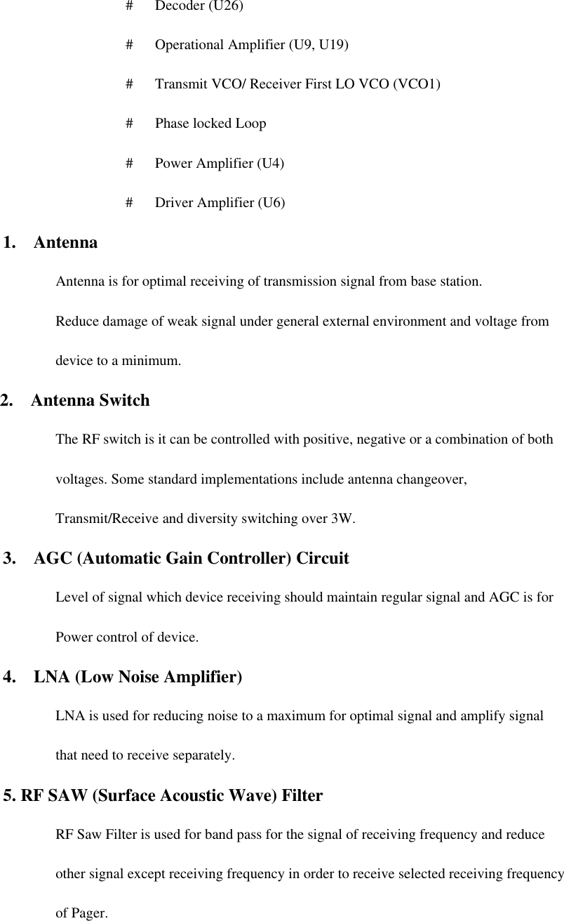  #   Decoder (U26)  #   Operational Amplifier (U9, U19)  #   Transmit VCO/ Receiver First LO VCO (VCO1)  #   Phase locked Loop  #   Power Amplifier (U4)  #   Driver Amplifier (U6) 1.  Antenna Antenna is for optimal receiving of transmission signal from base station. Reduce damage of weak signal under general external environment and voltage from device to a minimum.   2.  Antenna Switch The RF switch is it can be controlled with positive, negative or a combination of both voltages. Some standard implementations include antenna changeover, Transmit/Receive and diversity switching over 3W.   3.  AGC (Automatic Gain Controller) Circuit Level of signal which device receiving should maintain regular signal and AGC is for Power control of device.   4.  LNA (Low Noise Amplifier) LNA is used for reducing noise to a maximum for optimal signal and amplify signal that need to receive separately. 5. RF SAW (Surface Acoustic Wave) Filter RF Saw Filter is used for band pass for the signal of receiving frequency and reduce other signal except receiving frequency in order to receive selected receiving frequency of Pager. 