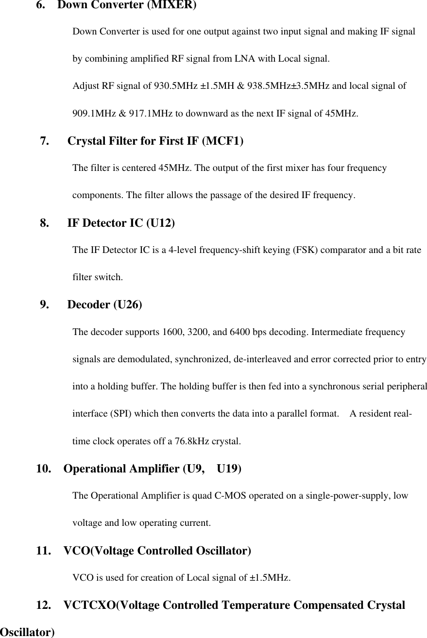 6.  Down Converter (MIXER) Down Converter is used for one output against two input signal and making IF signal by combining amplified RF signal from LNA with Local signal. Adjust RF signal of 930.5MHz ±1.5MH &amp; 938.5MHz±3.5MHz and local signal of 909.1MHz &amp; 917.1MHz to downward as the next IF signal of 45MHz.  7.   Crystal Filter for First IF (MCF1) The filter is centered 45MHz. The output of the first mixer has four frequency components. The filter allows the passage of the desired IF frequency.    8.   IF Detector IC (U12) The IF Detector IC is a 4-level frequency-shift keying (FSK) comparator and a bit rate filter switch.    9.   Decoder (U26) The decoder supports 1600, 3200, and 6400 bps decoding. Intermediate frequency signals are demodulated, synchronized, de-interleaved and error corrected prior to entry into a holding buffer. The holding buffer is then fed into a synchronous serial peripheral interface (SPI) which then converts the data into a parallel format.  A resident real-time clock operates off a 76.8kHz crystal. 10.  Operational Amplifier (U9,  U19) The Operational Amplifier is quad C-MOS operated on a single-power-supply, low voltage and low operating current. 11.  VCO(Voltage Controlled Oscillator) VCO is used for creation of Local signal of ±1.5MHz.   12.  VCTCXO(Voltage Controlled Temperature Compensated Crystal Oscillator) 