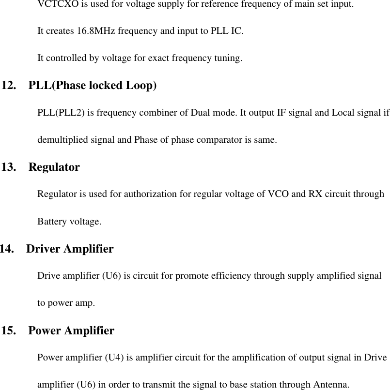 VCTCXO is used for voltage supply for reference frequency of main set input. It creates 16.8MHz frequency and input to PLL IC. It controlled by voltage for exact frequency tuning. 12.  PLL(Phase locked Loop) PLL(PLL2) is frequency combiner of Dual mode. It output IF signal and Local signal if demultiplied signal and Phase of phase comparator is same.   13.  Regulator Regulator is used for authorization for regular voltage of VCO and RX circuit through Battery voltage.   14.  Driver Amplifier Drive amplifier (U6) is circuit for promote efficiency through supply amplified signal to power amp. 15.  Power Amplifier Power amplifier (U4) is amplifier circuit for the amplification of output signal in Drive amplifier (U6) in order to transmit the signal to base station through Antenna.  