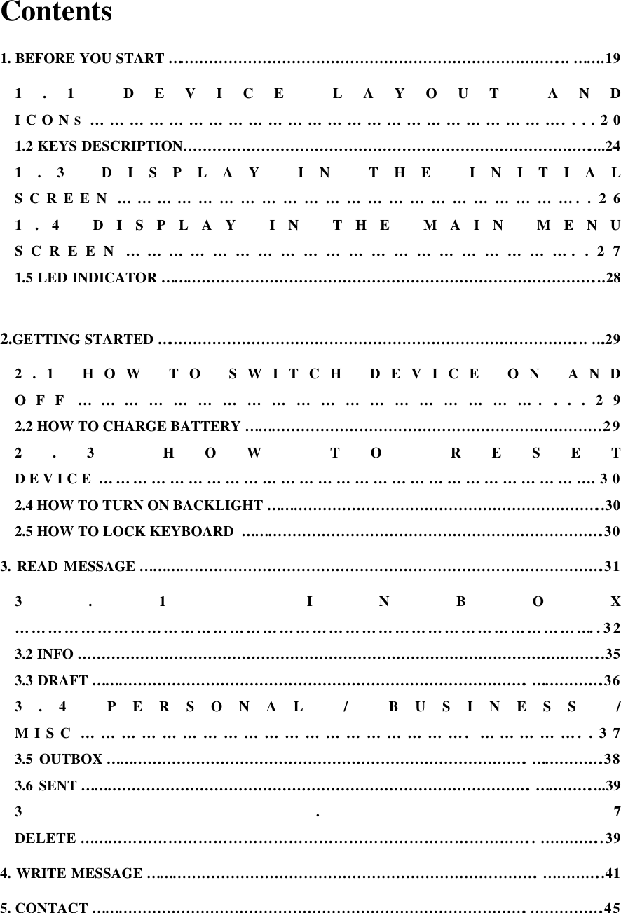 Contents 1. BEFORE YOU START………………………………………………………………………... ……..19 1.1 DEVICE LAYOUT AND ICONS………………………………………………………………....20 1.2 KEYS DESCRIPTION…………………………………………………………………………....24 1.3 DISPLAY IN THE INITIAL SCREEN…………………………………………………………..26 1.4 DISPLAY IN THE MAIN MENU SCREEN……………………………………………………..27 1.5 LED INDICATOR………………………………………………………………………………...28  2.GETTING STARTED……………………………………………………………………………... ….29 2.1 HOW TO SWITCH DEVICE ON AND OFF…………………………………………………....29 2.2 HOW TO CHARGE BATTERY…………………………………………………………………29 2.3 HOW TO RESET DEVICE……………………………………………………………………….30 2.4 HOW TO TURN ON BACKLIGHT……………………………………………………………..30 2.5 HOW TO LOCK KEYBOARD ………………………………………………………………….30 3. READ MESSAGE…………………………………………………………………………………….31 3.1 INBOX ……………………………………………………………………………………………..32 3.2 INFO………………………………………………………………………………………………..35 3.3 DRAFT……………………………………………………………………………….…………….36 3.4 PERSONAL / BUSINESS / MISC………………………………………………….……………..37 3.5 OUTBOX…………………………………………………………………………….…………….38 3.6 SENT………………………………………………………………………………….…………....39 3.7 DELETE……………………………………………………………………………….. …………..39 4. WRITE MESSAGE……………………………………………………………………….…………..41 5. CONTACT……………………………………………………………………………….…………….45 