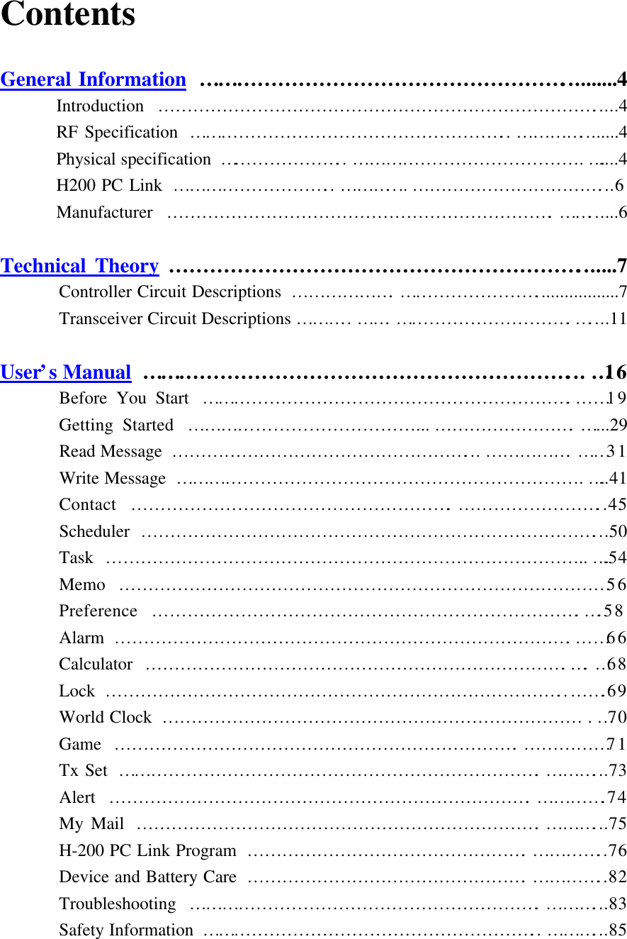 Contents  General Information ………………………………………………..........4 Introduction  ………………………………………………………………….....4 RF Specification  ……………………………………………….. …………........4 Physical specification  ………………….. …………………………………. …....4 H200 PC Link ……………………….. ………....……………………………...6 Manufacturer  ………………………………………………………….……......6  Technical Theory …………………………………………………….......7  Controller Circuit Descriptions ……………….……………………..................7  Transceiver Circuit Descriptions ……….. …….………………………….…....11  User’s Manual ………………………………………………………... …16  Before You Start ……………………………………………………….……19  Getting Started …………………………………...…………………….…...29  Read Message ……………………………………………...…………….……31  Write Message …………………………………………………………….…..41  Contact ……………………………………………….……………………..45  Scheduler ……………………………………………………………………...50  Task ……………………………………………………………………….. ….54  Memo …………………………………………………………………………56  Preference ………………………………………………………………. … .58  Alarm …………………………………………………………………….……66  Calculator ………………………………………………………………. … . … 68  Lock ……………………………………………………………………..…….69  World Clock ……………………………………………………………… . …70  Game …………………………………………………………….……………71  Tx Set ……………………………………………………………….………...73  Alert ……………………………………………………………….………….74  My Mail …………………………………………………………….………...75  H-200 PC Link Program ………………………………………….…………..76  Device and Battery Care ………………………………………….…………..82  Troubleshooting …………………………………………………….………...83  Safety Information ………………………………………………….. ………...85 