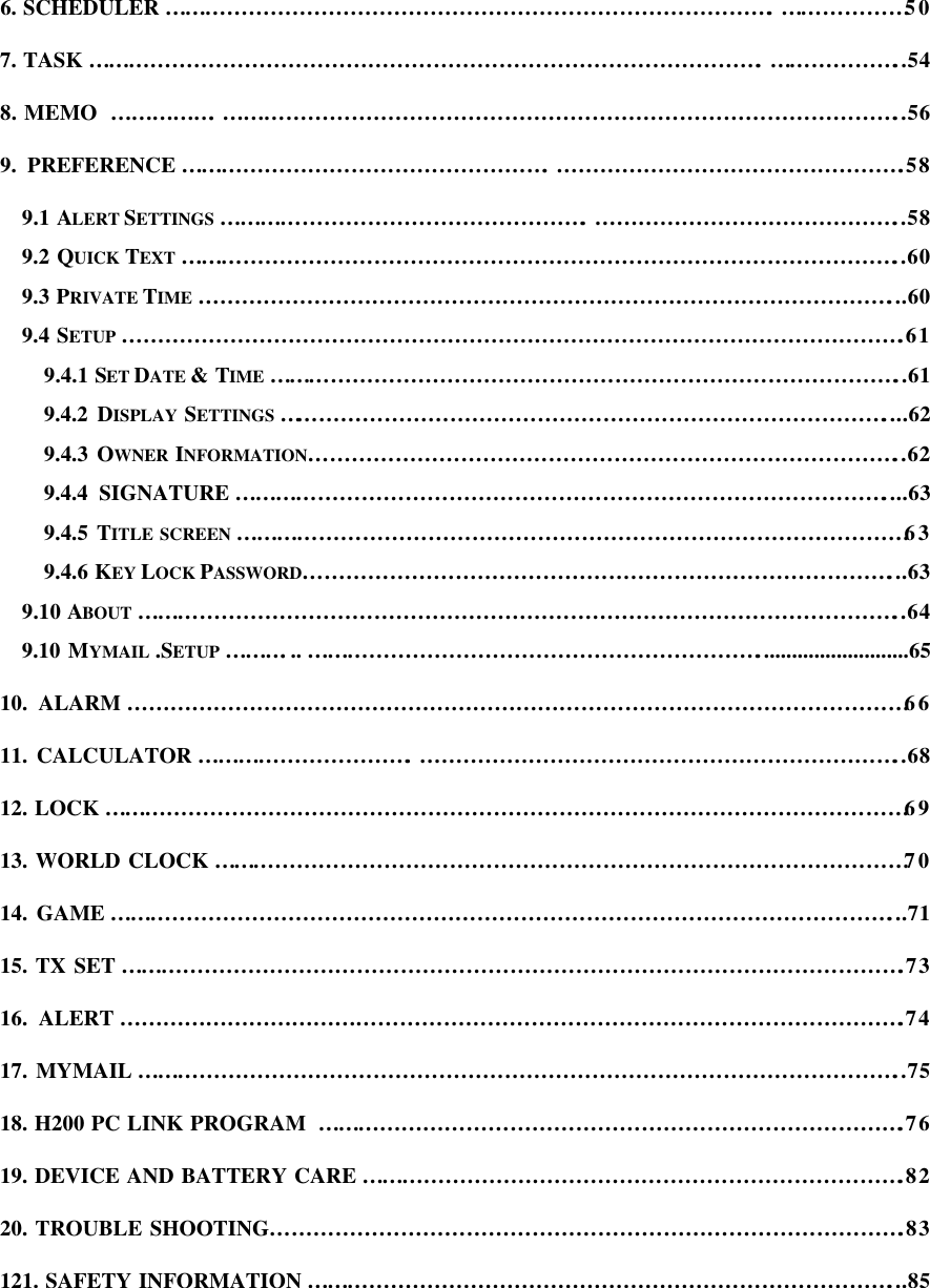 6. SCHEDULER………………………………………………………………………….………………50 7. TASK………………………………………………………………………………….………………..54 8. MEMO …………….…………………………………………………………………………………..56 9. PREFERENCE…………………………………………….………………………………………….58 9.1 ALERT SETTINGS …………………………………………….……………………………………..58 9.2 QUICK TEXT ………………………………………………………………………………………..60 9.3 PRIVATE TIME ……………………………………………………………………………………...60 9.4 SETUP ……………………………………………………………………………………………….61 9.4.1 SET DATE &amp; TIME ……………………………………………………………………………..61 9.4.2 DISPLAY  SETTINGS …………………………………………………………………………....62 9.4.3 OWNER INFORMATION………………………………………………………………………..62 9.4.4 SIGNATURE………………………………………………………………………………....63 9.4.5 TITLE SCREEN …………………………………………………………………………………63 9.4.6 KEY LOCK PASSWORD………………………………………………………………………...63 9.10 ABOUT ……………………………………………………………………………………………..64 9.10 MYMAIL .SETUP ………... ………………………………………………………...........................65 10. ALARM ………………………………………………………………………………………………66 11. CALCULATOR………………………….…………………………………………………………..68 12. LOCK…………………………………………………………………………………………………69 13. WORLD CLOCK……………………………………………………………………………………70 14. GAME………………………………………………………………………………………………...71 15. TX SET……………………………………………………………………………………………….73 16. ALERT……………………………………………………………………………………………….74 17. MYMAIL……………………………………………………………………………………………..75 18. H200 PC LINK PROGRAM ……………………………………………………………………….76 19. DEVICE AND BATTERY CARE………………………………………………………………….82 20. TROUBLE SHOOTING…………………………………………………………………………….83 121. SAFETY INFORMATION ………………………………………………………………………...85    