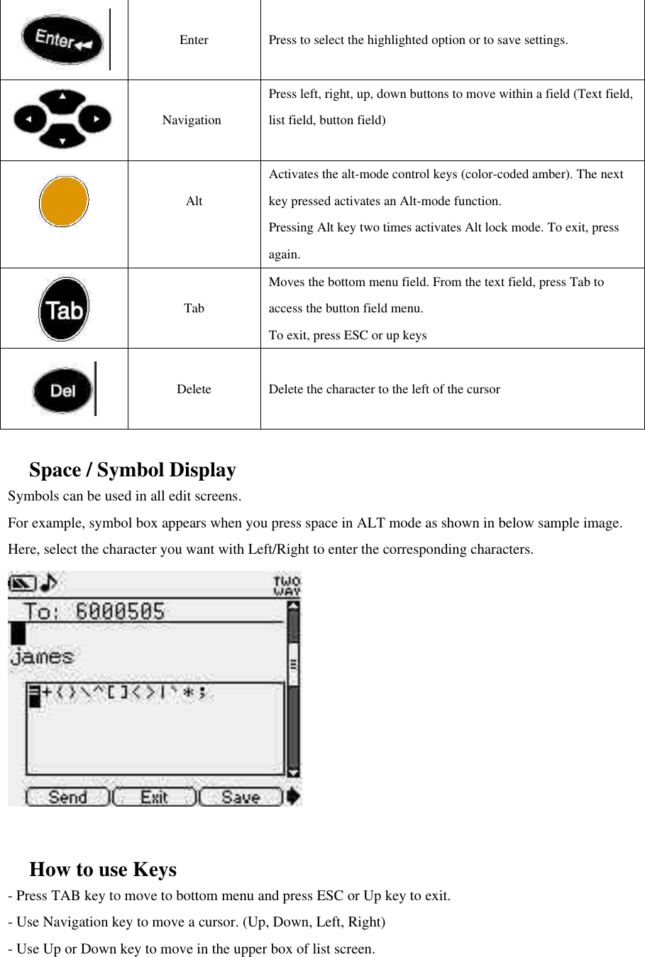   Enter  Press to select the highlighted option or to save settings.   Navigation  Press left, right, up, down buttons to move within a field (Text field, list field, button field)   Alt Activates the alt-mode control keys (color-coded amber). The next key pressed activates an Alt-mode function. Pressing Alt key two times activates Alt lock mode. To exit, press again.     Tab Moves the bottom menu field. From the text field, press Tab to access the button field menu. To exit, press ESC or up keys   Delete  Delete the character to the left of the cursor    Space / Symbol Display Symbols can be used in all edit screens.   For example, symbol box appears when you press space in ALT mode as shown in below sample image. Here, select the character you want with Left/Right to enter the corresponding characters.               How to use Keys - Press TAB key to move to bottom menu and press ESC or Up key to exit. - Use Navigation key to move a cursor. (Up, Down, Left, Right) - Use Up or Down key to move in the upper box of list screen.   