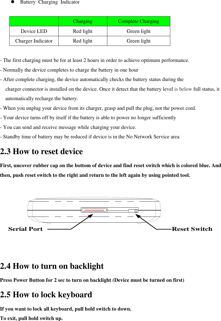 l Battery Charging Indicator   Charging Complete Charging Device LED Red light Green light Charger Indicator Red light Green light  - The first charging must be for at least 2 hours in order to achieve optimum performance. - Normally the device completes to charge the battery in one hour - After complete charging, the device automatically checks the battery status during the   charger connector is installed on the device. Once it detect that the battery level is below full status, it automatically recharge the battery. - When you unplug your device from its charger, grasp and pull the plug, not the power cord. - Your device turns off by itself if the battery is able to power no longer sufficiently - You can send and receive message while charging your device. - Standby time of battery may be reduced if device is in the No Network Service area 2.3 How to reset device First, uncover rubber cap on the bottom of device and find reset switch which is colored blue. And then, push reset switch to the right and return to the left again by using pointed tool.   Reset SwitchSerial Port 2.4 How to turn on backlight Press Power Button for 2 sec to turn on backlight (Device must be turned on first) 2.5 How to lock keyboard If you want to lock all keyboard, pull hold switch to down.   To exit, pull hold switch up.   