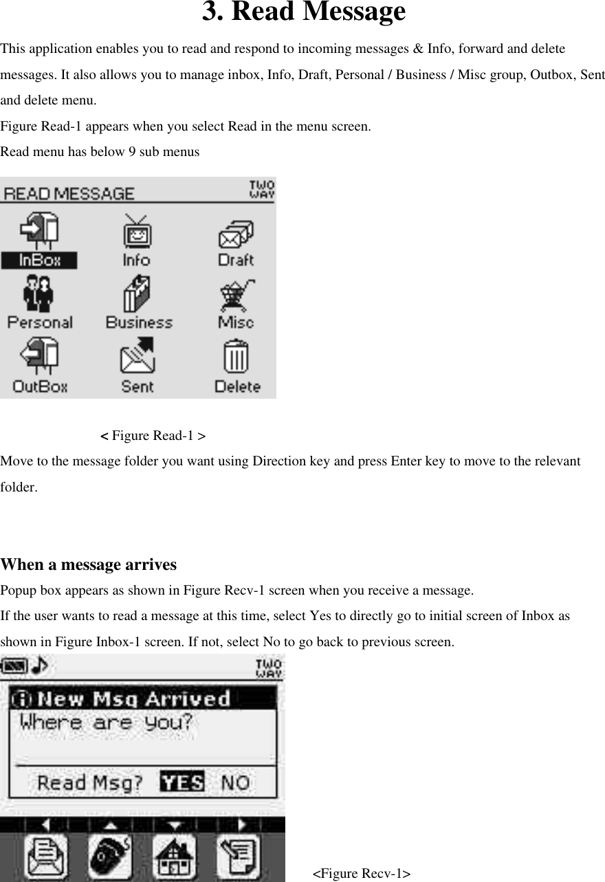 3. Read Message This application enables you to read and respond to incoming messages &amp; Info, forward and delete messages. It also allows you to manage inbox, Info, Draft, Personal / Business / Misc group, Outbox, Sent and delete menu. Figure Read-1 appears when you select Read in the menu screen. Read menu has below 9 sub menus      &lt; Figure Read-1 &gt; Move to the message folder you want using Direction key and press Enter key to move to the relevant folder.  When a message arrives Popup box appears as shown in Figure Recv-1 screen when you receive a message.   If the user wants to read a message at this time, select Yes to directly go to initial screen of Inbox as shown in Figure Inbox-1 screen. If not, select No to go back to previous screen.      &lt;Figure Recv-1&gt;  