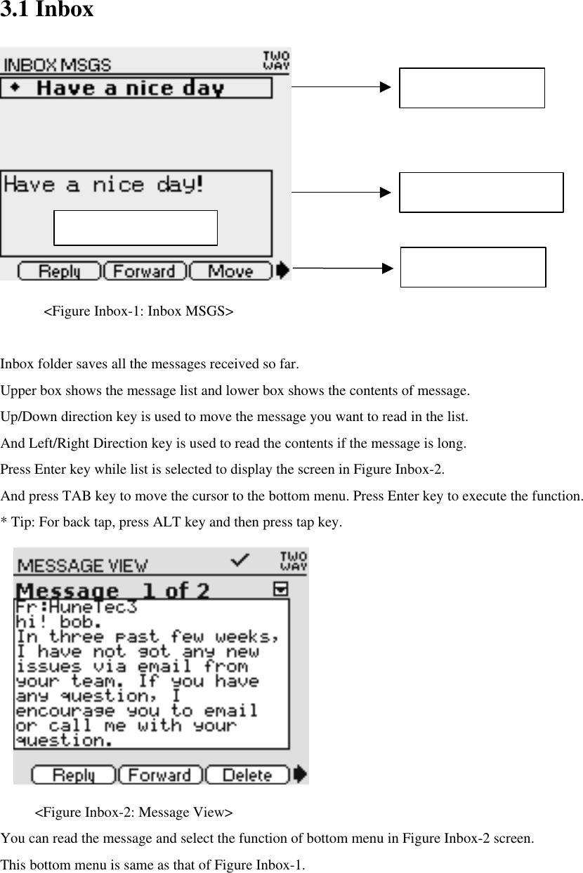 3.1 Inbox      &lt;Figure Inbox-1: Inbox MSGS&gt;  Inbox folder saves all the messages received so far.   Upper box shows the message list and lower box shows the contents of message.   Up/Down direction key is used to move the message you want to read in the list.   And Left/Right Direction key is used to read the contents if the message is long.   Press Enter key while list is selected to display the screen in Figure Inbox-2. And press TAB key to move the cursor to the bottom menu. Press Enter key to execute the function. * Tip: For back tap, press ALT key and then press tap key.         &lt;Figure Inbox-2: Message View&gt;   You can read the message and select the function of bottom menu in Figure Inbox-2 screen. This bottom menu is same as that of Figure Inbox-1. Message List Message Preview Bottom Menu Max character :  96 