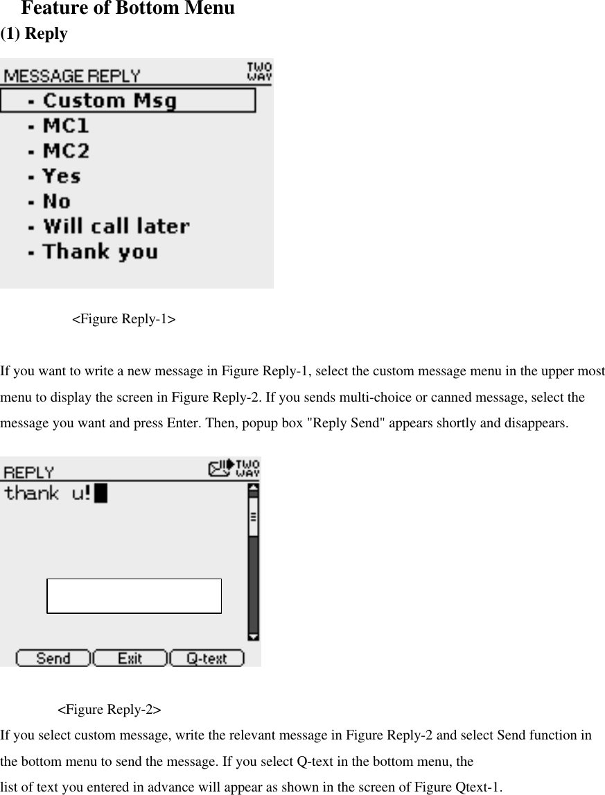  Feature of Bottom Menu (1) Reply                                                                            &lt;Figure Reply-1&gt;  If you want to write a new message in Figure Reply-1, select the custom message menu in the upper most menu to display the screen in Figure Reply-2. If you sends multi-choice or canned message, select the message you want and press Enter. Then, popup box &quot;Reply Send&quot; appears shortly and disappears.         &lt;Figure Reply-2&gt; If you select custom message, write the relevant message in Figure Reply-2 and select Send function in the bottom menu to send the message. If you select Q-text in the bottom menu, the   list of text you entered in advance will appear as shown in the screen of Figure Qtext-1.    Max character : 1997 