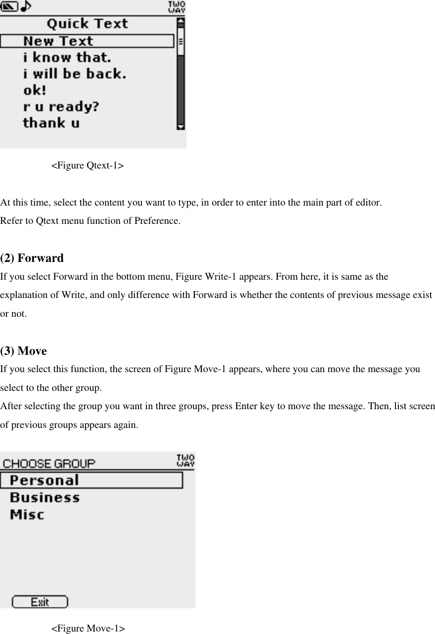                                                                     &lt;Figure Qtext-1&gt;  At this time, select the content you want to type, in order to enter into the main part of editor. Refer to Qtext menu function of Preference.    (2) Forward If you select Forward in the bottom menu, Figure Write-1 appears. From here, it is same as the explanation of Write, and only difference with Forward is whether the contents of previous message exist or not.    (3) Move If you select this function, the screen of Figure Move-1 appears, where you can move the message you select to the other group.   After selecting the group you want in three groups, press Enter key to move the message. Then, list screen of previous groups appears again.        &lt;Figure Move-1&gt;  