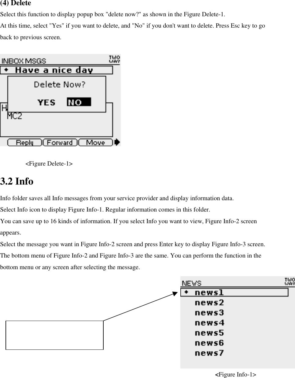 (4) Delete Select this function to display popup box &quot;delete now?&quot; as shown in the Figure Delete-1. At this time, select &quot;Yes&quot; if you want to delete, and &quot;No&quot; if you don&apos;t want to delete. Press Esc key to go back to previous screen.      &lt;Figure Delete-1&gt; 3.2 Info Info folder saves all Info messages from your service provider and display information data. Select Info icon to display Figure Info-1. Regular information comes in this folder.   You can save up to 16 kinds of information. If you select Info you want to view, Figure Info-2 screen appears.   Select the message you want in Figure Info-2 screen and press Enter key to display Figure Info-3 screen.   The bottom menu of Figure Info-2 and Figure Info-3 are the same. You can perform the function in the bottom menu or any screen after selecting the message.                                                                    &lt;Figure Info-1&gt; This icon shows that there is unread news.   