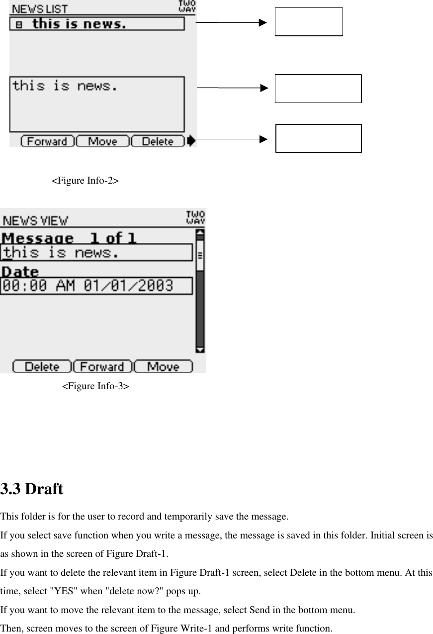       &lt;Figure Info-2&gt;      &lt;Figure Info-3&gt;   3.3 Draft This folder is for the user to record and temporarily save the message.   If you select save function when you write a message, the message is saved in this folder. Initial screen is as shown in the screen of Figure Draft-1. If you want to delete the relevant item in Figure Draft-1 screen, select Delete in the bottom menu. At this time, select &quot;YES&quot; when &quot;delete now?&quot; pops up.   If you want to move the relevant item to the message, select Send in the bottom menu.   Then, screen moves to the screen of Figure Write-1 and performs write function.  News List News Preview Bottom Menu 