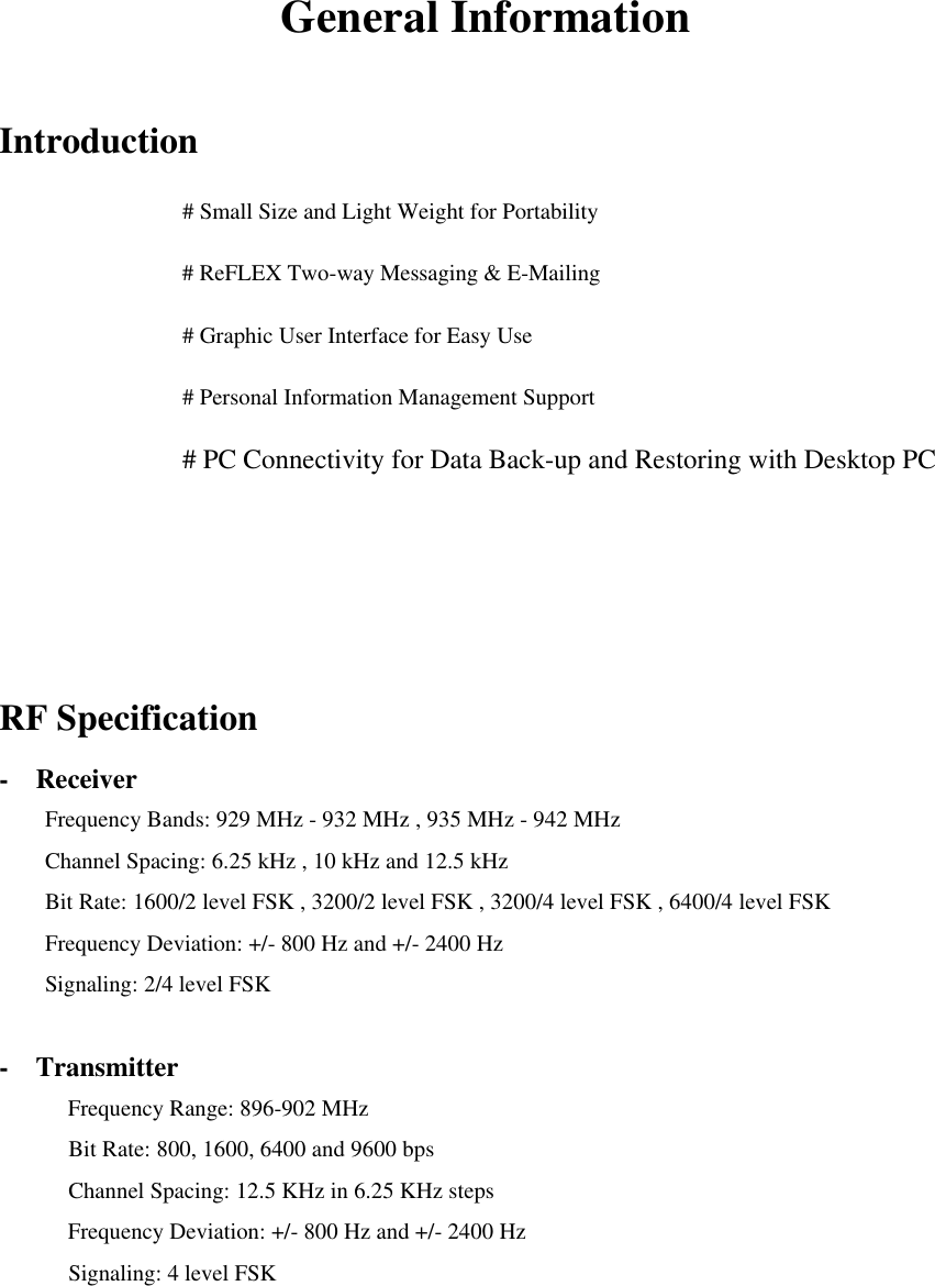 General Information  Introduction    # Small Size and Light Weight for Portability      # ReFLEX Two-way Messaging &amp; E-Mailing      # Graphic User Interface for Easy Use      # Personal Information Management Support      # PC Connectivity for Data Back-up and Restoring with Desktop PC    RF Specification -  Receiver Frequency Bands: 929 MHz - 932 MHz , 935 MHz - 942 MHz Channel Spacing: 6.25 kHz , 10 kHz and 12.5 kHz Bit Rate: 1600/2 level FSK , 3200/2 level FSK , 3200/4 level FSK , 6400/4 level FSK Frequency Deviation: +/- 800 Hz and +/- 2400 Hz Signaling: 2/4 level FSK  -  Transmitter      Frequency Range: 896-902 MHz       Bit Rate: 800, 1600, 6400 and 9600 bps       Channel Spacing: 12.5 KHz in 6.25 KHz steps Frequency Deviation: +/- 800 Hz and +/- 2400 Hz       Signaling: 4 level FSK   