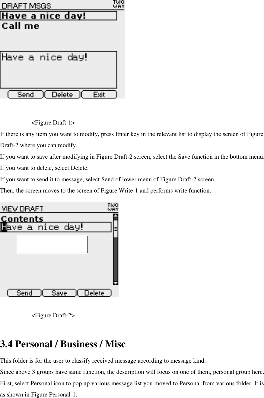      &lt;Figure Draft-1&gt; If there is any item you want to modify, press Enter key in the relevant list to display the screen of Figure Draft-2 where you can modify.   If you want to save after modifying in Figure Draft-2 screen, select the Save function in the bottom menu. If you want to delete, select Delete. If you want to send it to message, select Send of lower menu of Figure Draft-2 screen.   Then, the screen moves to the screen of Figure Write-1 and performs write function.      &lt;Figure Draft-2&gt;  3.4 Personal / Business / Misc This folder is for the user to classify received message according to message kind. Since above 3 groups have same function, the description will focus on one of them, personal group here.   First, select Personal icon to pop up various message list you moved to Personal from various folder. It is as shown in Figure Personal-1. Max character : 125 