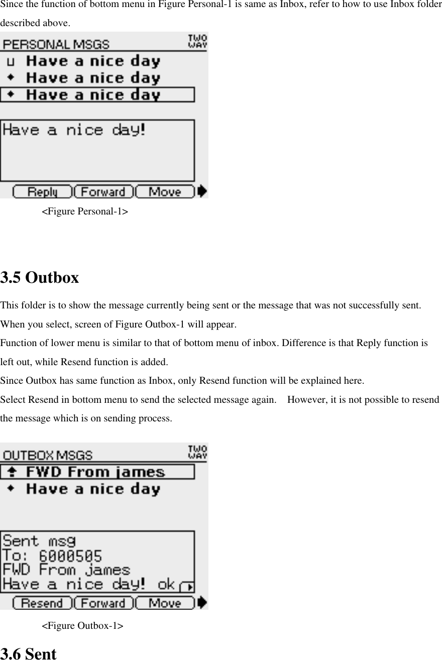 Since the function of bottom menu in Figure Personal-1 is same as Inbox, refer to how to use Inbox folder described above.      &lt;Figure Personal-1&gt;  3.5 Outbox This folder is to show the message currently being sent or the message that was not successfully sent. When you select, screen of Figure Outbox-1 will appear.   Function of lower menu is similar to that of bottom menu of inbox. Difference is that Reply function is left out, while Resend function is added. Since Outbox has same function as Inbox, only Resend function will be explained here.   Select Resend in bottom menu to send the selected message again.  However, it is not possible to resend the message which is on sending process.        &lt;Figure Outbox-1&gt; 3.6 Sent 