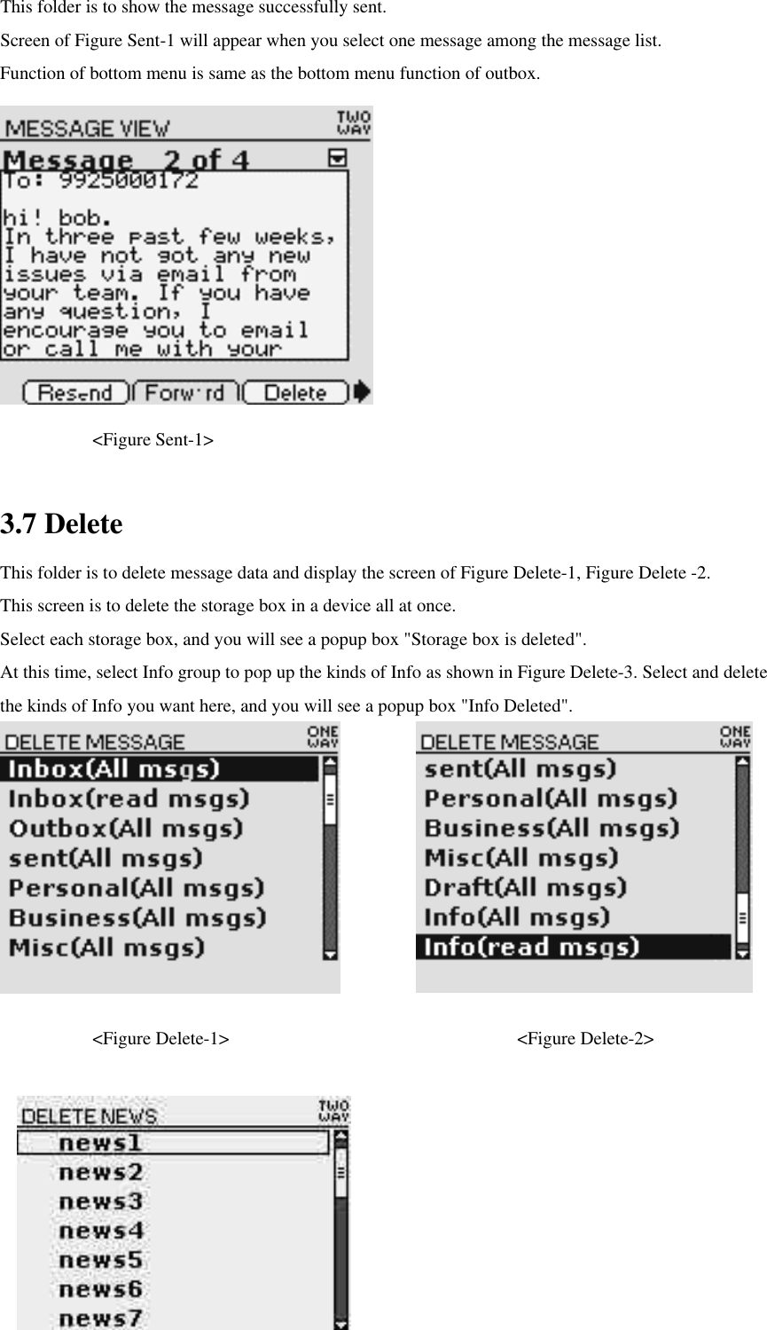 This folder is to show the message successfully sent.   Screen of Figure Sent-1 will appear when you select one message among the message list.   Function of bottom menu is same as the bottom menu function of outbox.      &lt;Figure Sent-1&gt;  3.7 Delete This folder is to delete message data and display the screen of Figure Delete-1, Figure Delete -2. This screen is to delete the storage box in a device all at once.   Select each storage box, and you will see a popup box &quot;Storage box is deleted&quot;.   At this time, select Info group to pop up the kinds of Info as shown in Figure Delete-3. Select and delete the kinds of Info you want here, and you will see a popup box &quot;Info Deleted&quot;.            &lt;Figure Delete-1&gt;          &lt;Figure Delete-2&gt;     