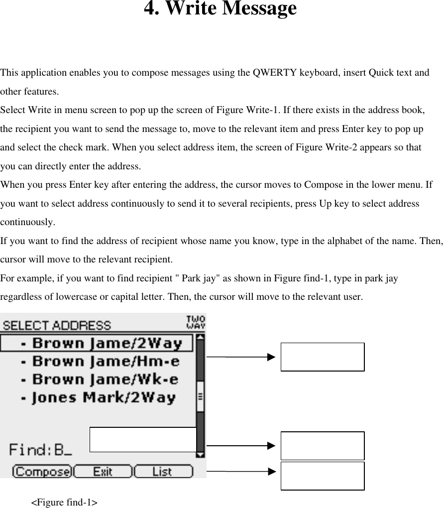 4. Write Message  This application enables you to compose messages using the QWERTY keyboard, insert Quick text and other features. Select Write in menu screen to pop up the screen of Figure Write-1. If there exists in the address book, the recipient you want to send the message to, move to the relevant item and press Enter key to pop up and select the check mark. When you select address item, the screen of Figure Write-2 appears so that you can directly enter the address.   When you press Enter key after entering the address, the cursor moves to Compose in the lower menu. If you want to select address continuously to send it to several recipients, press Up key to select address continuously. If you want to find the address of recipient whose name you know, type in the alphabet of the name. Then, cursor will move to the relevant recipient.   For example, if you want to find recipient &quot; Park jay&quot; as shown in Figure find-1, type in park jay regardless of lowercase or capital letter. Then, the cursor will move to the relevant user.      &lt;Figure find-1&gt;  Contact List Find Contact Bottom Menu Max character : 11 