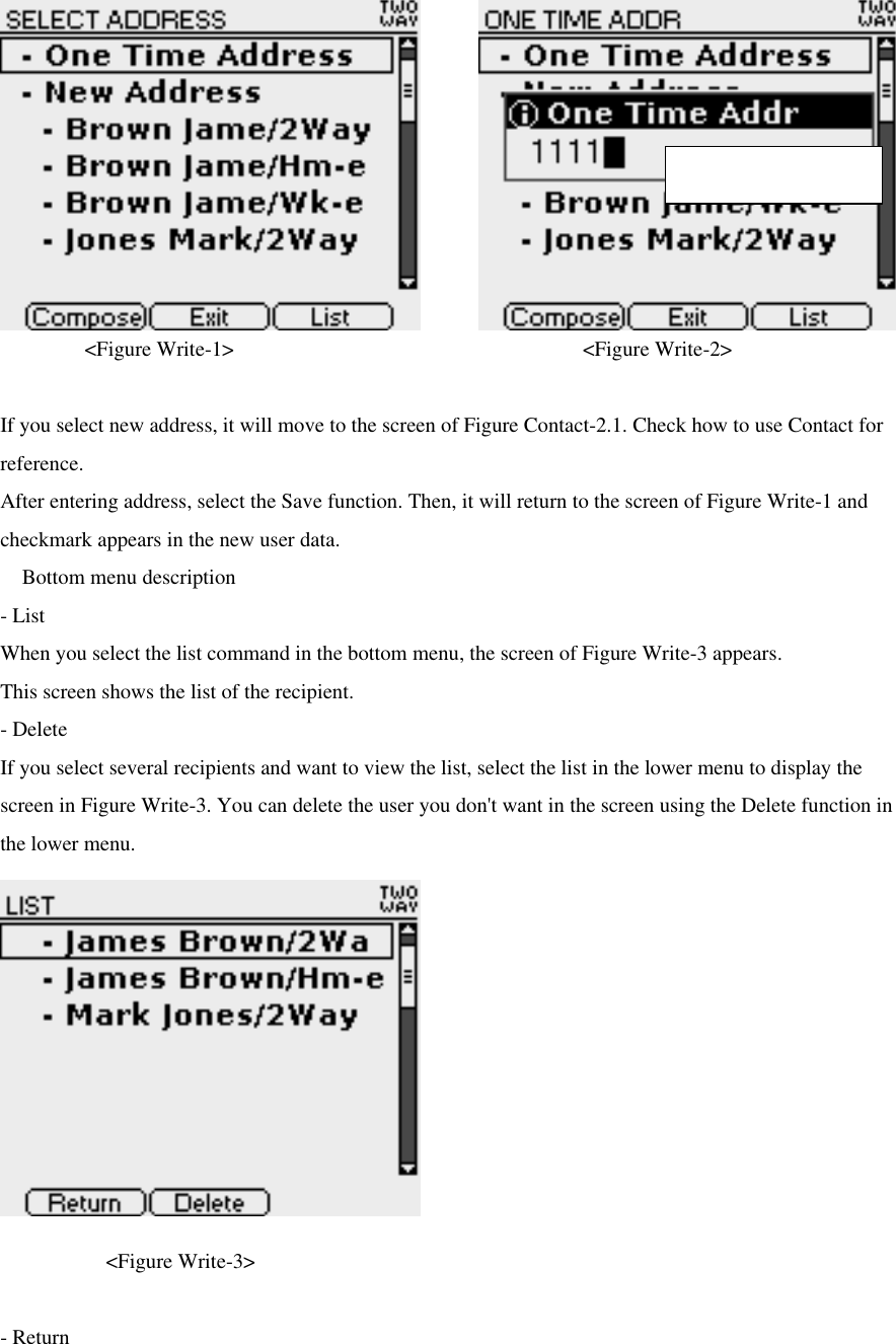  &lt;Figure Write-1&gt;                           &lt;Figure Write-2&gt;   If you select new address, it will move to the screen of Figure Contact-2.1. Check how to use Contact for reference.   After entering address, select the Save function. Then, it will return to the screen of Figure Write-1 and checkmark appears in the new user data.  Bottom menu description - List When you select the list command in the bottom menu, the screen of Figure Write-3 appears. This screen shows the list of the recipient.   - Delete If you select several recipients and want to view the list, select the list in the lower menu to display the screen in Figure Write-3. You can delete the user you don&apos;t want in the screen using the Delete function in the lower menu.             &lt;Figure Write-3&gt;  - Return Max character : 39 