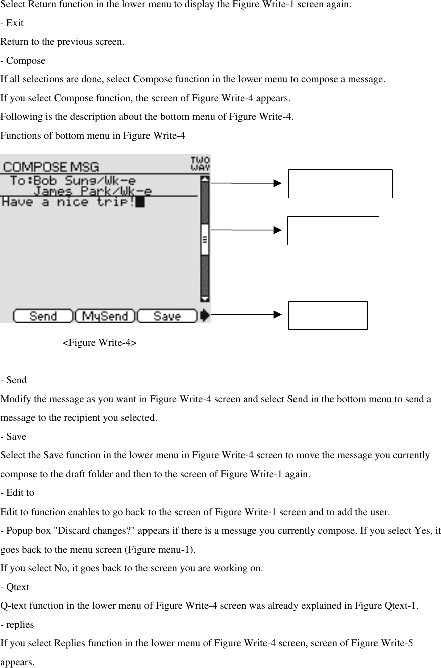 Select Return function in the lower menu to display the Figure Write-1 screen again. - Exit Return to the previous screen.   - Compose If all selections are done, select Compose function in the lower menu to compose a message.   If you select Compose function, the screen of Figure Write-4 appears. Following is the description about the bottom menu of Figure Write-4. Functions of bottom menu in Figure Write-4           &lt;Figure Write-4&gt;  - Send Modify the message as you want in Figure Write-4 screen and select Send in the bottom menu to send a message to the recipient you selected.   - Save Select the Save function in the lower menu in Figure Write-4 screen to move the message you currently compose to the draft folder and then to the screen of Figure Write-1 again.   - Edit to Edit to function enables to go back to the screen of Figure Write-1 screen and to add the user.   - Popup box &quot;Discard changes?&quot; appears if there is a message you currently compose. If you select Yes, it goes back to the menu screen (Figure menu-1). If you select No, it goes back to the screen you are working on.   - Qtext Q-text function in the lower menu of Figure Write-4 screen was already explained in Figure Qtext-1. - replies If you select Replies function in the lower menu of Figure Write-4 screen, screen of Figure Write-5 appears.   Selected Contact Compose Area Bottom Menu Max character : 124 