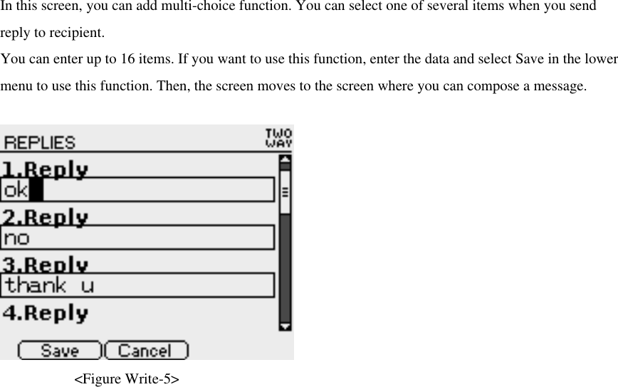 In this screen, you can add multi-choice function. You can select one of several items when you send reply to recipient.   You can enter up to 16 items. If you want to use this function, enter the data and select Save in the lower menu to use this function. Then, the screen moves to the screen where you can compose a message.      &lt;Figure Write-5&gt; 