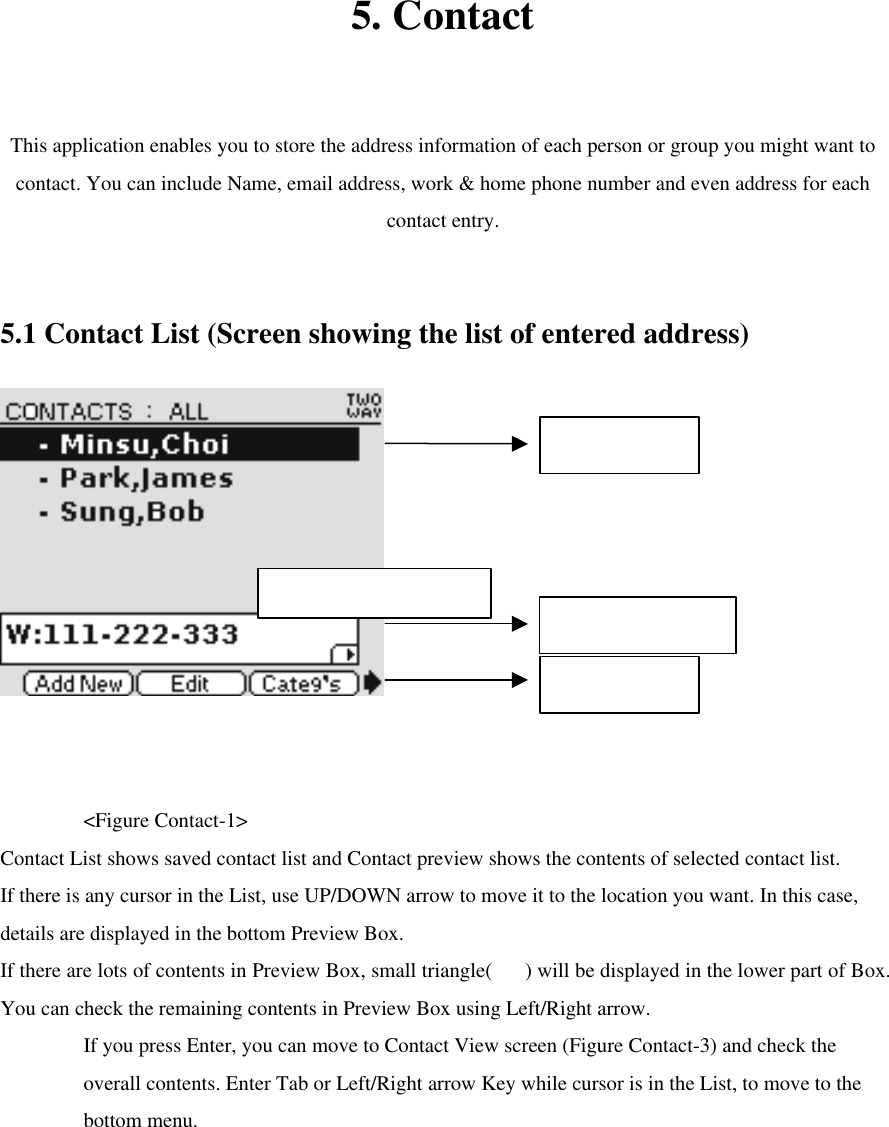  5. Contact  This application enables you to store the address information of each person or group you might want to contact. You can include Name, email address, work &amp; home phone number and even address for each contact entry.    5.1 Contact List (Screen showing the list of entered address)       &lt;Figure Contact-1&gt; Contact List shows saved contact list and Contact preview shows the contents of selected contact list. If there is any cursor in the List, use UP/DOWN arrow to move it to the location you want. In this case, details are displayed in the bottom Preview Box.   If there are lots of contents in Preview Box, small triangle() will be displayed in the lower part of Box. You can check the remaining contents in Preview Box using Left/Right arrow.   If you press Enter, you can move to Contact View screen (Figure Contact-3) and check the overall contents. Enter Tab or Left/Right arrow Key while cursor is in the List, to move to the bottom menu.   Contact List Contact Preview Bottom Menu  Max character : 40 