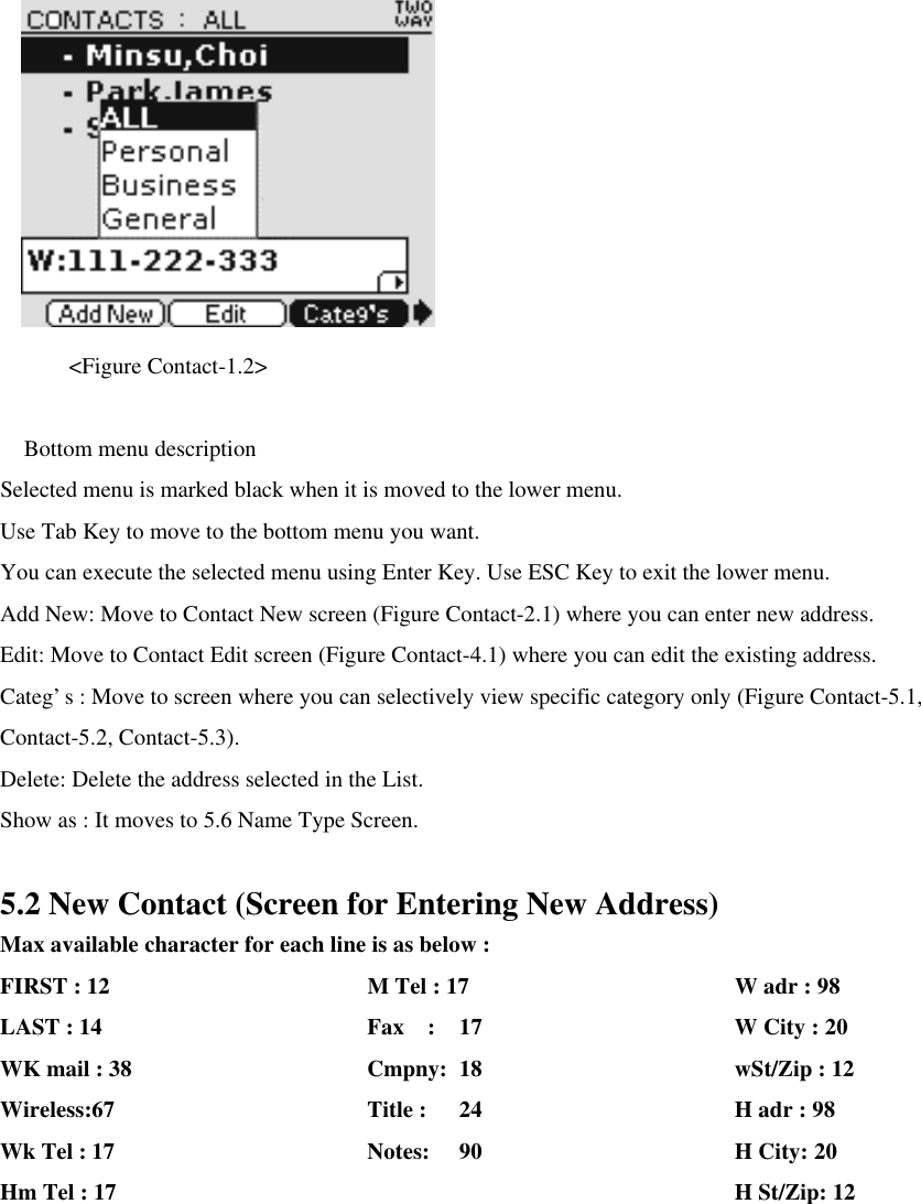       &lt;Figure Contact-1.2&gt;   Bottom menu description Selected menu is marked black when it is moved to the lower menu.   Use Tab Key to move to the bottom menu you want.   You can execute the selected menu using Enter Key. Use ESC Key to exit the lower menu.   Add New: Move to Contact New screen (Figure Contact-2.1) where you can enter new address.   Edit: Move to Contact Edit screen (Figure Contact-4.1) where you can edit the existing address. Categ’s : Move to screen where you can selectively view specific category only (Figure Contact-5.1, Contact-5.2, Contact-5.3). Delete: Delete the address selected in the List. Show as : It moves to 5.6 Name Type Screen.    5.2 New Contact (Screen for Entering New Address) Max available character for each line is as below : FIRST : 12   M Tel : 17      W adr : 98 LAST : 14   Fax  : 17      W City : 20 WK mail : 38        Cmpny: 18      wSt/Zip : 12 Wireless:67   Title : 24      H adr : 98 Wk Tel : 17   Notes: 90      H City: 20 Hm Tel : 17       H St/Zip: 12 