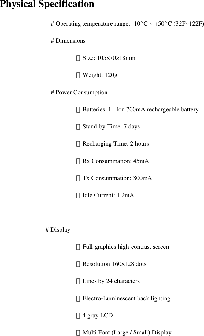   Physical Specification  # Operating temperature range: -10°C ~ +50°C (32F~122F)     # Dimensions  －Size: 105×70×18mm  －Weight: 120g  # Power Consumption  －Batteries: Li-Ion 700mA rechargeable battery        －Stand-by Time: 7 days         －Recharging Time: 2 hours         －Rx Consummation: 45mA  －Tx Consummation: 800mA      －Idle Current: 1.2mA  # Display  －Full-graphics high-contrast screen  －Resolution 160×128 dots  －Lines by 24 characters  －Electro-Luminescent back lighting  －4 gray LCD    －Multi Font (Large / Small) Display         