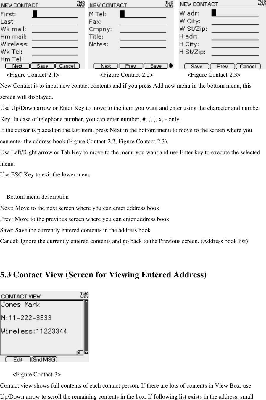 &lt;Figure Contact-2.1&gt;             &lt;Figure Contact-2.2&gt;           &lt;Figure Contact-2.3&gt; New Contact is to input new contact contents and if you press Add new menu in the bottom menu, this screen will displayed. Use Up/Down arrow or Enter Key to move to the item you want and enter using the character and number Key. In case of telephone number, you can enter number, #, (, ), x, - only.   If the cursor is placed on the last item, press Next in the bottom menu to move to the screen where you can enter the address book (Figure Contact-2.2, Figure Contact-2.3). Use Left/Right arrow or Tab Key to move to the menu you want and use Enter key to execute the selected menu.   Use ESC Key to exit the lower menu.   Bottom menu description   Next: Move to the next screen where you can enter address book Prev: Move to the previous screen where you can enter address book Save: Save the currently entered contents in the address book Cancel: Ignore the currently entered contents and go back to the Previous screen. (Address book list)  5.3 Contact View (Screen for Viewing Entered Address)     &lt;Figure Contact-3&gt; Contact view shows full contents of each contact person. If there are lots of contents in View Box, use Up/Down arrow to scroll the remaining contents in the box. If following list exists in the address, small 