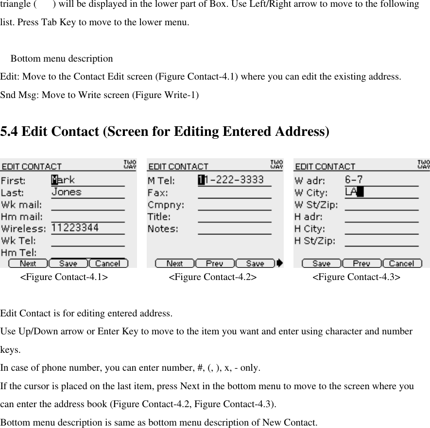 triangle () will be displayed in the lower part of Box. Use Left/Right arrow to move to the following list. Press Tab Key to move to the lower menu.   Bottom menu description Edit: Move to the Contact Edit screen (Figure Contact-4.1) where you can edit the existing address. Snd Msg: Move to Write screen (Figure Write-1)    5.4 Edit Contact (Screen for Editing Entered Address)  &lt;Figure Contact-4.1&gt;            &lt;Figure Contact-4.2&gt;           &lt;Figure Contact-4.3&gt;  Edit Contact is for editing entered address.   Use Up/Down arrow or Enter Key to move to the item you want and enter using character and number keys.   In case of phone number, you can enter number, #, (, ), x, - only.   If the cursor is placed on the last item, press Next in the bottom menu to move to the screen where you can enter the address book (Figure Contact-4.2, Figure Contact-4.3). Bottom menu description is same as bottom menu description of New Contact.        