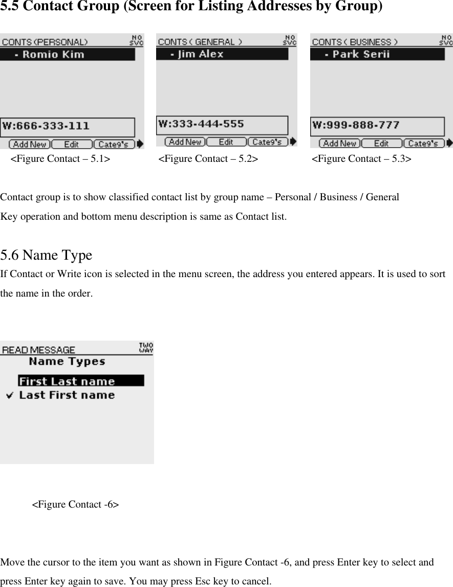 5.5 Contact Group (Screen for Listing Addresses by Group) &lt;Figure Contact – 5.1&gt;         &lt;Figure Contact – 5.2&gt;          &lt;Figure Contact – 5.3&gt;  Contact group is to show classified contact list by group name – Personal / Business / General Key operation and bottom menu description is same as Contact list.  5.6 Name Type If Contact or Write icon is selected in the menu screen, the address you entered appears. It is used to sort the name in the order.      &lt;Figure Contact -6&gt;  Move the cursor to the item you want as shown in Figure Contact -6, and press Enter key to select and press Enter key again to save. You may press Esc key to cancel. 