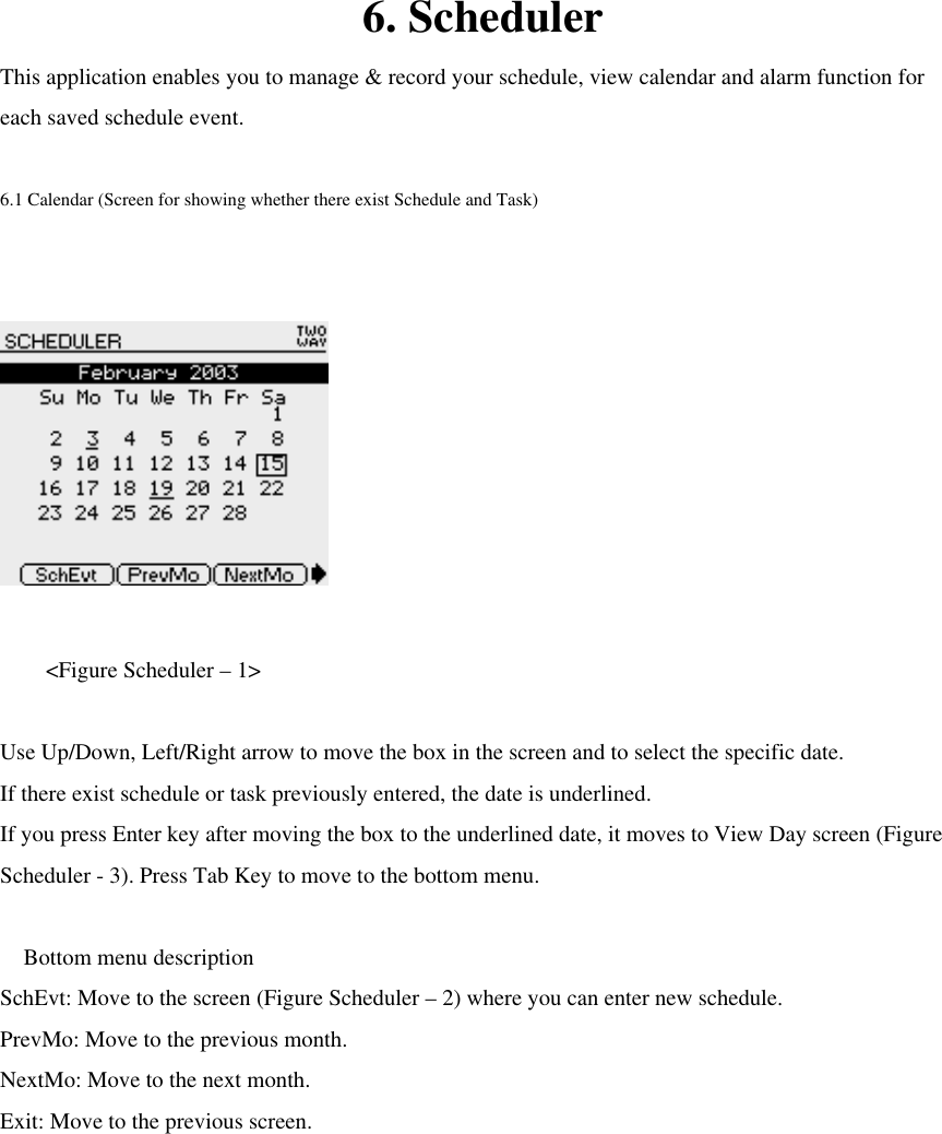  6. Scheduler This application enables you to manage &amp; record your schedule, view calendar and alarm function for each saved schedule event.  6.1 Calendar (Screen for showing whether there exist Schedule and Task)      &lt;Figure Scheduler – 1&gt;  Use Up/Down, Left/Right arrow to move the box in the screen and to select the specific date.   If there exist schedule or task previously entered, the date is underlined. If you press Enter key after moving the box to the underlined date, it moves to View Day screen (Figure Scheduler - 3). Press Tab Key to move to the bottom menu.     Bottom menu description SchEvt: Move to the screen (Figure Scheduler – 2) where you can enter new schedule. PrevMo: Move to the previous month. NextMo: Move to the next month. Exit: Move to the previous screen.      