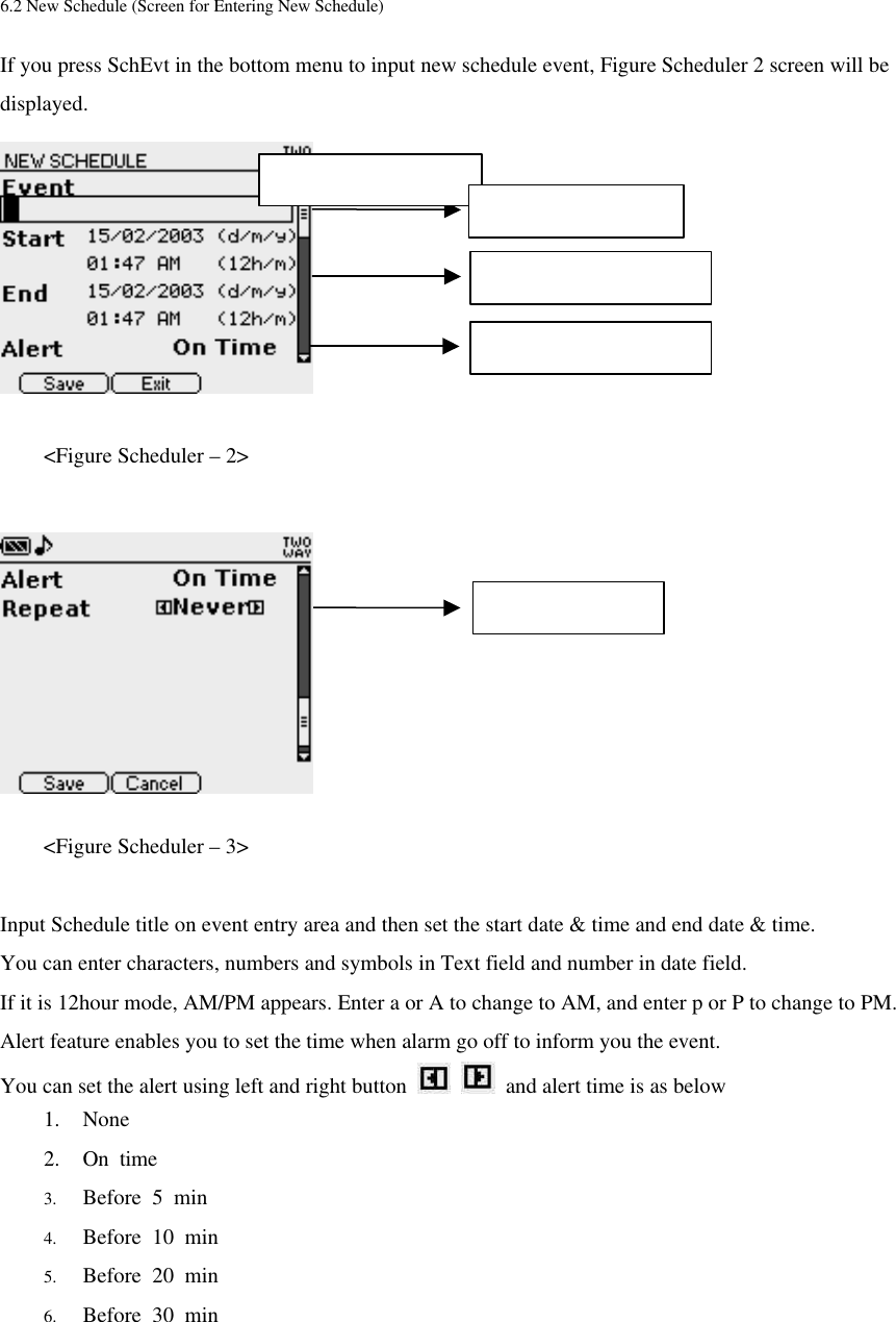  6.2 New Schedule (Screen for Entering New Schedule) If you press SchEvt in the bottom menu to input new schedule event, Figure Scheduler 2 screen will be displayed.     &lt;Figure Scheduler – 2&gt;          &lt;Figure Scheduler – 3&gt;  Input Schedule title on event entry area and then set the start date &amp; time and end date &amp; time. You can enter characters, numbers and symbols in Text field and number in date field. If it is 12hour mode, AM/PM appears. Enter a or A to change to AM, and enter p or P to change to PM.   Alert feature enables you to set the time when alarm go off to inform you the event.   You can set the alert using left and right button      and alert time is as below 1. None   2. On time 3. Before 5 min 4. Before 10 min 5. Before 20 min 6. Before 30 min Repeat set area Start / End date &amp; time Alert set area Max character : 61 Event entry area 