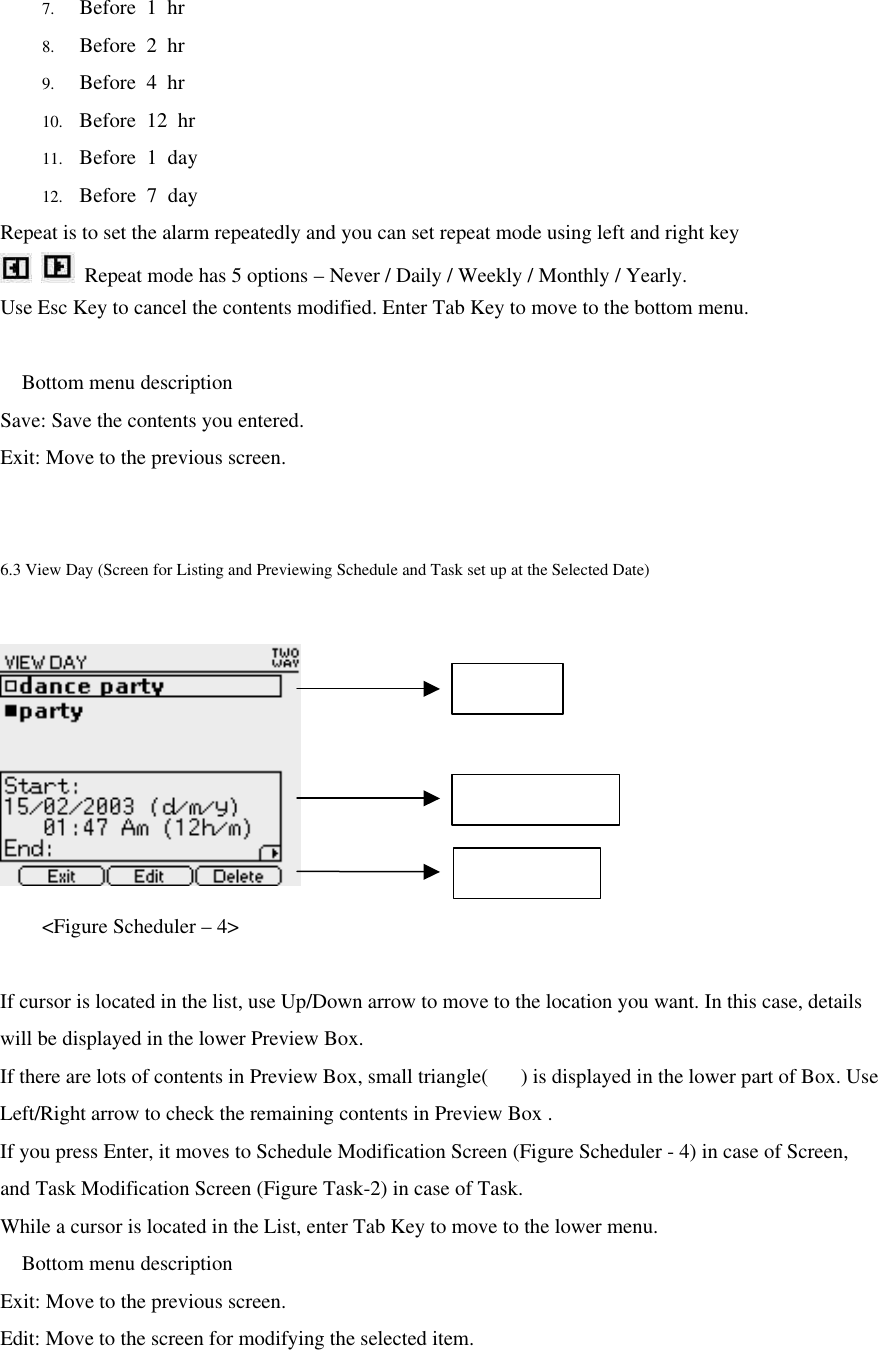 7. Before 1 hr 8. Before 2 hr 9. Before 4 hr 10. Before 12 hr 11. Before  1 day 12. Before 7 day Repeat is to set the alarm repeatedly and you can set repeat mode using left and right key   Repeat mode has 5 options – Never / Daily / Weekly / Monthly / Yearly. Use Esc Key to cancel the contents modified. Enter Tab Key to move to the bottom menu.   Bottom menu description Save: Save the contents you entered. Exit: Move to the previous screen.  6.3 View Day (Screen for Listing and Previewing Schedule and Task set up at the Selected Date)      &lt;Figure Scheduler – 4&gt;  If cursor is located in the list, use Up/Down arrow to move to the location you want. In this case, details will be displayed in the lower Preview Box. If there are lots of contents in Preview Box, small triangle() is displayed in the lower part of Box. Use Left/Right arrow to check the remaining contents in Preview Box . If you press Enter, it moves to Schedule Modification Screen (Figure Scheduler - 4) in case of Screen, and Task Modification Screen (Figure Task-2) in case of Task. While a cursor is located in the List, enter Tab Key to move to the lower menu.  Bottom menu description Exit: Move to the previous screen. Edit: Move to the screen for modifying the selected item. Event list Event Preview Bottom Menu 
