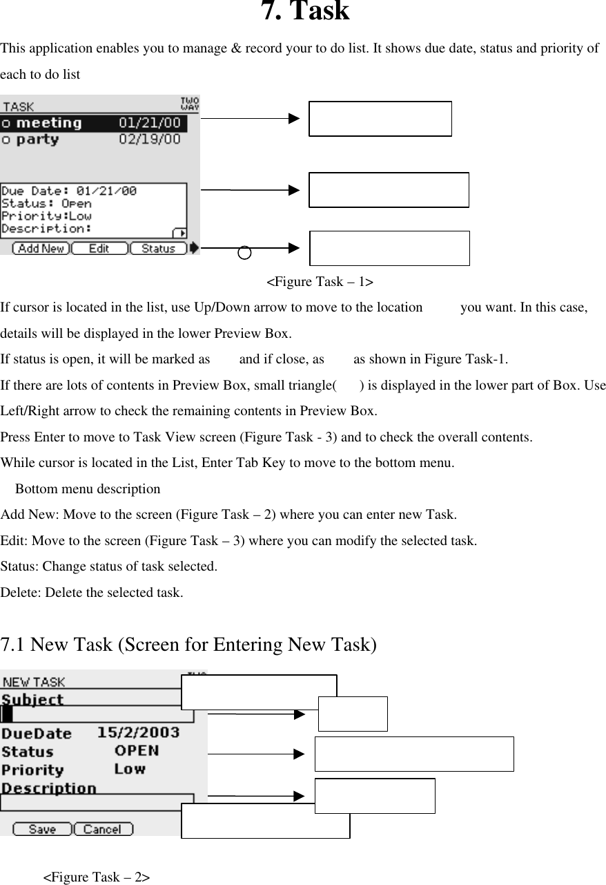 7. Task This application enables you to manage &amp; record your to do list. It shows due date, status and priority of each to do list        &lt;Figure Task – 1&gt; If cursor is located in the list, use Up/Down arrow to move to the location   you want. In this case, details will be displayed in the lower Preview Box. If status is open, it will be marked as    and if close, as    as shown in Figure Task-1. If there are lots of contents in Preview Box, small triangle() is displayed in the lower part of Box. Use Left/Right arrow to check the remaining contents in Preview Box. Press Enter to move to Task View screen (Figure Task - 3) and to check the overall contents.   While cursor is located in the List, Enter Tab Key to move to the bottom menu.  Bottom menu description Add New: Move to the screen (Figure Task – 2) where you can enter new Task. Edit: Move to the screen (Figure Task – 3) where you can modify the selected task.   Status: Change status of task selected.   Delete: Delete the selected task.  7.1 New Task (Screen for Entering New Task)     &lt;Figure Task – 2&gt; Due date / Status / Priority set Max character : 253 Max character : 30 Subject Task Description Task list Task Preview Bottom Menu 