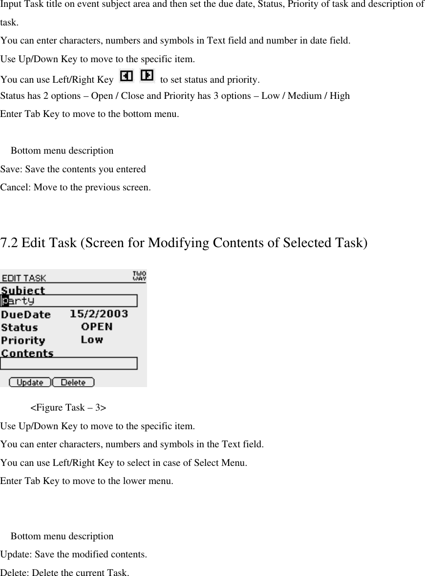 Input Task title on event subject area and then set the due date, Status, Priority of task and description of task. You can enter characters, numbers and symbols in Text field and number in date field. Use Up/Down Key to move to the specific item. You can use Left/Right Key      to set status and priority. Status has 2 options – Open / Close and Priority has 3 options – Low / Medium / High   Enter Tab Key to move to the bottom menu.   Bottom menu description Save: Save the contents you entered Cancel: Move to the previous screen.  7.2 Edit Task (Screen for Modifying Contents of Selected Task)     &lt;Figure Task – 3&gt; Use Up/Down Key to move to the specific item. You can enter characters, numbers and symbols in the Text field. You can use Left/Right Key to select in case of Select Menu. Enter Tab Key to move to the lower menu.   Bottom menu description Update: Save the modified contents. Delete: Delete the current Task. 