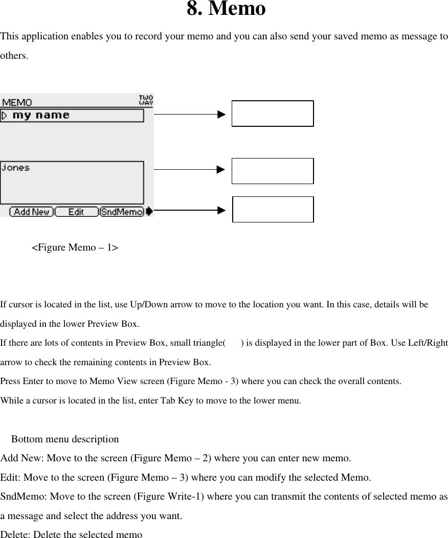 8. Memo This application enables you to record your memo and you can also send your saved memo as message to others.      &lt;Figure Memo – 1&gt;  If cursor is located in the list, use Up/Down arrow to move to the location you want. In this case, details will be displayed in the lower Preview Box. If there are lots of contents in Preview Box, small triangle() is displayed in the lower part of Box. Use Left/Right arrow to check the remaining contents in Preview Box. Press Enter to move to Memo View screen (Figure Memo - 3) where you can check the overall contents.   While a cursor is located in the list, enter Tab Key to move to the lower menu.   Bottom menu description Add New: Move to the screen (Figure Memo – 2) where you can enter new memo. Edit: Move to the screen (Figure Memo – 3) where you can modify the selected Memo. SndMemo: Move to the screen (Figure Write-1) where you can transmit the contents of selected memo as a message and select the address you want. Delete: Delete the selected memo        Memo List Menu Preview Bottom Menu 