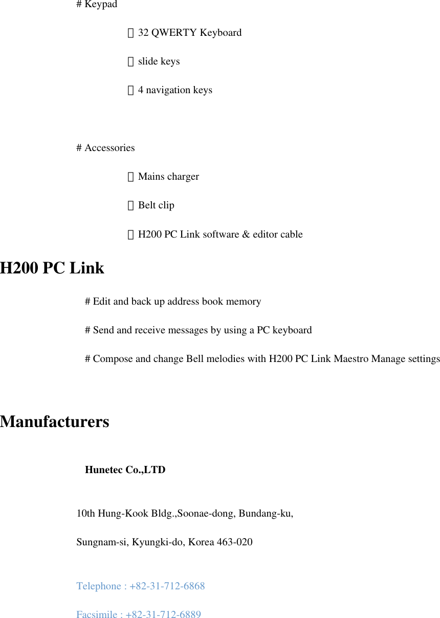 # Keypad  －32 QWERTY Keyboard  －slide keys  －4 navigation keys  # Accessories  －Mains charger    －Belt clip            －H200 PC Link software &amp; editor cable H200 PC Link     # Edit and back up address book memory     # Send and receive messages by using a PC keyboard     # Compose and change Bell melodies with H200 PC Link Maestro Manage settings  Manufacturers     Hunetec Co.,LTD   10th Hung-Kook Bldg.,Soonae-dong, Bundang-ku, Sungnam-si, Kyungki-do, Korea 463-020   Telephone : +82-31-712-6868 Facsimile : +82-31-712-6889   